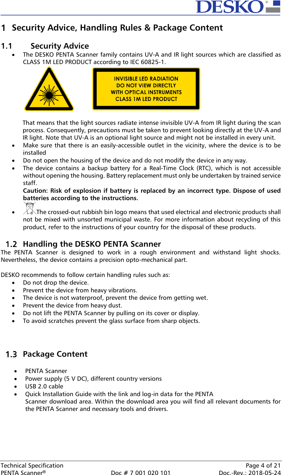  Technical Specification    Page 4 of 21 PENTA Scanner®  Doc # 7 001 020 101  Doc.-Rev.: 2018-05-24  Security Advice, Handling Rules &amp; Package Content  1.1  Security Advice • The DESKO PENTA Scanner family contains UV-A and IR light sources which are classified as CLASS 1M LED PRODUCT according to IEC 60825-1.     That means that the light sources radiate intense invisible UV-A from IR light during the scan process. Consequently, precautions must be taken to prevent looking directly at the UV-A and IR light. Note that UV-A is an optional light source and might not be installed in every unit.  • Make sure that there is an easily-accessible outlet in the vicinity, where the device is to be installed • Do not open the housing of the device and do not modify the device in any way.  • The  device  contains  a  backup  battery  for  a  Real-Time  Clock (RTC),  which  is  not  accessible without opening the housing. Battery replacement must only be undertaken by trained service staff. Caution: Risk of explosion if battery is replaced by an incorrect type. Dispose of used batteries according to the instructions. • The crossed-out rubbish bin logo means that used electrical and electronic products shall not be mixed with unsorted municipal waste. For more information about recycling of this product, refer to the instructions of your country for the disposal of these products.   Handling the DESKO PENTA Scanner The  PENTA  Scanner  is  designed  to  work  in  a  rough  environment  and  withstand  light  shocks. Nevertheless, the device contains a precision opto-mechanical part.  DESKO recommends to follow certain handling rules such as: • Do not drop the device. • Prevent the device from heavy vibrations. • The device is not waterproof, prevent the device from getting wet. • Prevent the device from heavy dust. • Do not lift the PENTA Scanner by pulling on its cover or display. • To avoid scratches prevent the glass surface from sharp objects.     Package Content  • PENTA Scanner • Power supply (5 V DC), different country versions • USB 2.0 cable • Quick Installation Guide with the link and log-in data for the PENTA Scanner download area. Within the download area you will find all relevant documents for the PENTA Scanner and necessary tools and drivers.    