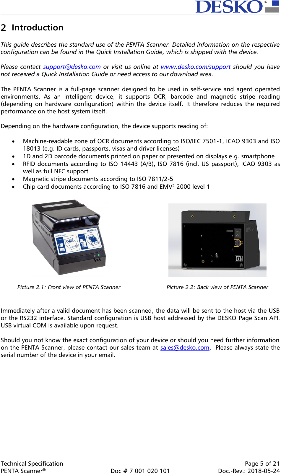  Technical Specification    Page 5 of 21 PENTA Scanner®  Doc # 7 001 020 101  Doc.-Rev.: 2018-05-24  Introduction  This guide describes the standard use of the PENTA Scanner. Detailed information on the respective configuration can be found in the Quick Installation Guide, which is shipped with the device.  Please  contact  support@desko.com or  visit us online at  www.desko.com/support should you  have not received a Quick Installation Guide or need access to our download area.  The  PENTA Scanner  is  a  full-page scanner  designed  to  be  used  in self-service  and  agent  operated environments.  As  an  intelligent  device,  it  supports  OCR,  barcode  and  magnetic  stripe  reading (depending  on  hardware  configuration)  within  the  device  itself.  It  therefore  reduces  the  required performance on the host system itself.  Depending on the hardware configuration, the device supports reading of:  • Machine-readable zone of OCR documents according to ISO/IEC 7501-1, ICAO 9303 and ISO 18013 (e.g. ID cards, passports, visas and driver licenses) • 1D and 2D barcode documents printed on paper or presented on displays e.g. smartphone • RFID documents according to ISO  14443 (A/B), ISO 7816 (incl. US passport), ICAO 9303 as well as full NFC support • Magnetic stripe documents according to ISO 7811/2-5 • Chip card documents according to ISO 7816 and EMV² 2000 level 1      Picture 2.1: Front view of PENTA Scanner   Picture 2.2: Back view of PENTA Scanner   Immediately after a valid document has been scanned, the data will be sent to the host via the USB or the RS232 interface. Standard configuration is USB host addressed by the DESKO  Page Scan API. USB virtual COM is available upon request.  Should you not know the exact configuration of your device or should you need further information on the PENTA Scanner, please contact our sales team at sales@desko.com.  Please always state the serial number of the device in your email.  