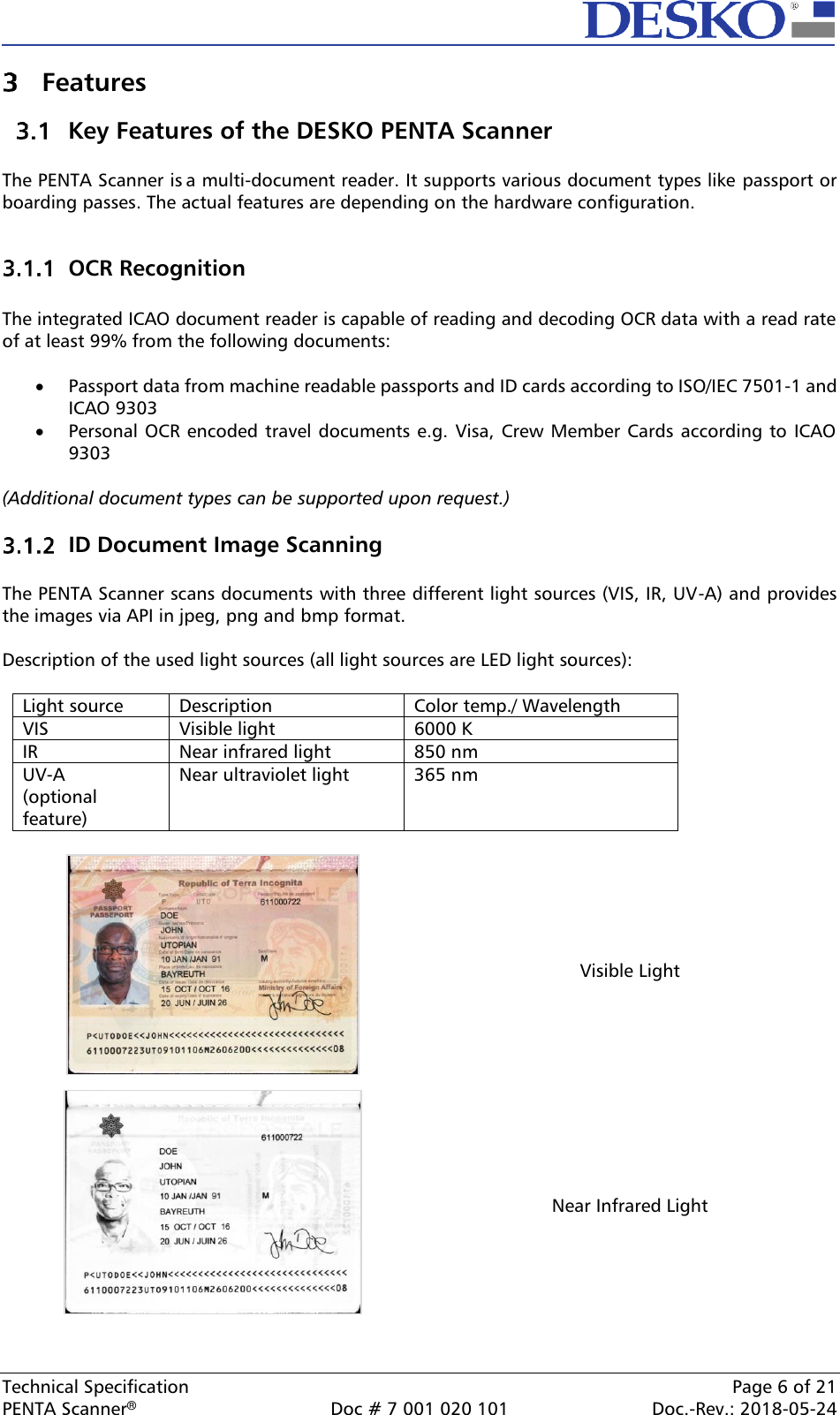  Technical Specification    Page 6 of 21 PENTA Scanner®  Doc # 7 001 020 101  Doc.-Rev.: 2018-05-24  Features  Key Features of the DESKO PENTA Scanner  The PENTA Scanner is a multi-document reader. It supports various document types like passport or boarding passes. The actual features are depending on the hardware configuration.   OCR Recognition  The integrated ICAO document reader is capable of reading and decoding OCR data with a read rate of at least 99% from the following documents:  • Passport data from machine readable passports and ID cards according to ISO/IEC 7501-1 and ICAO 9303 • Personal OCR encoded travel documents e.g. Visa, Crew Member Cards according to  ICAO 9303  (Additional document types can be supported upon request.)   ID Document Image Scanning  The PENTA Scanner scans documents with three different light sources (VIS, IR, UV-A) and provides the images via API in jpeg, png and bmp format.  Description of the used light sources (all light sources are LED light sources):  Light source Description Color temp./ Wavelength VIS Visible light 6000 K IR Near infrared light 850 nm UV-A  (optional feature) Near ultraviolet light 365 nm   Visible Light  Near Infrared Light 