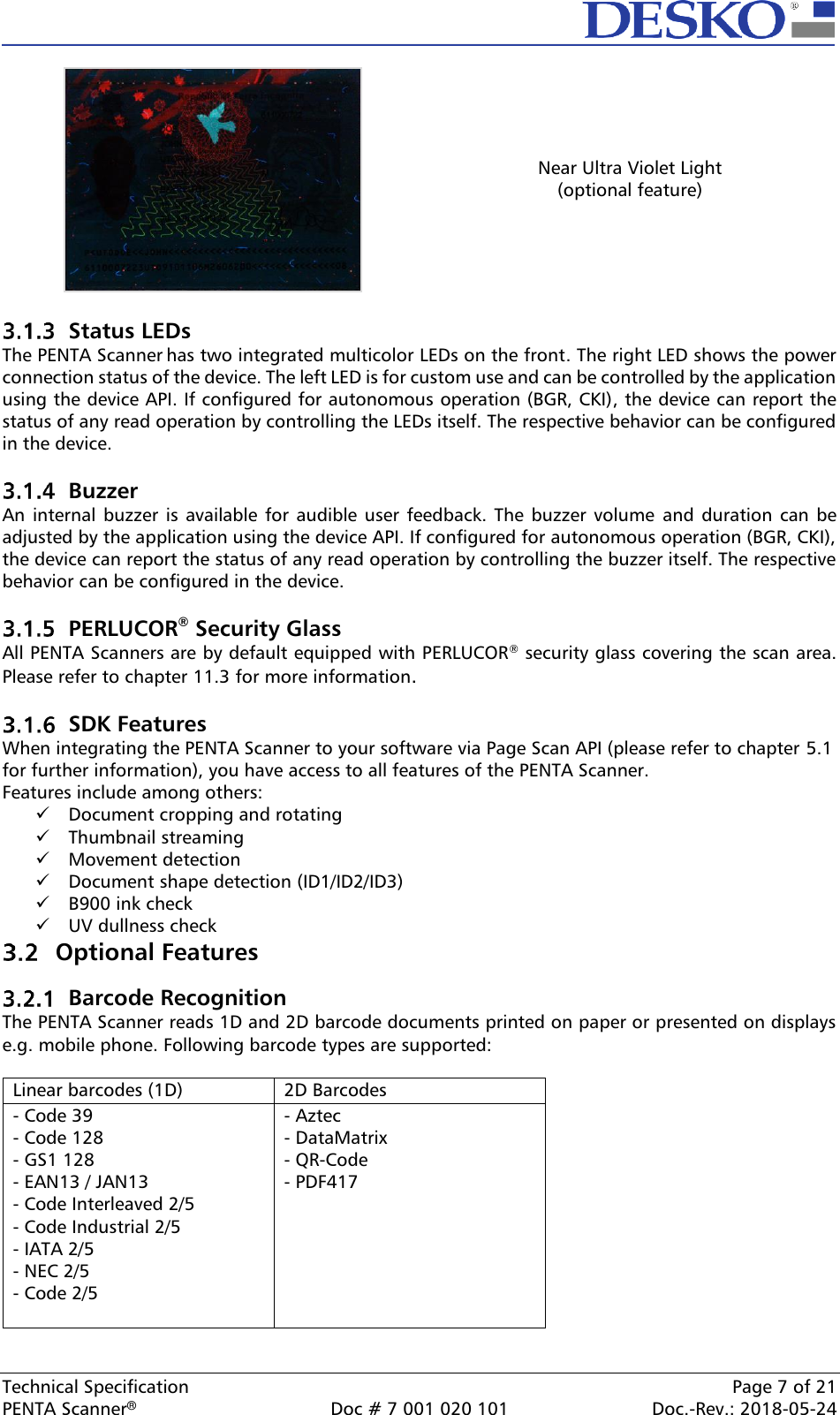  Technical Specification    Page 7 of 21 PENTA Scanner®  Doc # 7 001 020 101  Doc.-Rev.: 2018-05-24  Near Ultra Violet Light (optional feature)   Status LEDs  The PENTA Scanner has two integrated multicolor LEDs on the front. The right LED shows the power connection status of the device. The left LED is for custom use and can be controlled by the application using the device API. If configured for autonomous operation (BGR, CKI), the device can report the status of any read operation by controlling the LEDs itself. The respective behavior can be configured in the device.    Buzzer An  internal  buzzer  is  available for audible user  feedback.  The  buzzer  volume  and  duration  can  be adjusted by the application using the device API. If configured for autonomous operation (BGR, CKI), the device can report the status of any read operation by controlling the buzzer itself. The respective behavior can be configured in the device.   PERLUCOR® Security Glass All PENTA Scanners are by default equipped with PERLUCOR® security glass covering the scan area. Please refer to chapter 11.3 for more information.   SDK Features When integrating the PENTA Scanner to your software via Page Scan API (please refer to chapter 5.1 for further information), you have access to all features of the PENTA Scanner.  Features include among others:  ✓ Document cropping and rotating ✓ Thumbnail streaming ✓ Movement detection ✓ Document shape detection (ID1/ID2/ID3) ✓ B900 ink check  ✓ UV dullness check  Optional Features  Barcode Recognition  The PENTA Scanner reads 1D and 2D barcode documents printed on paper or presented on displays e.g. mobile phone. Following barcode types are supported:  Linear barcodes (1D) 2D Barcodes - Code 39 - Code 128 - GS1 128 - EAN13 / JAN13 - Code Interleaved 2/5 - Code Industrial 2/5 - IATA 2/5 - NEC 2/5 - Code 2/5 - Aztec - DataMatrix - QR-Code - PDF417  