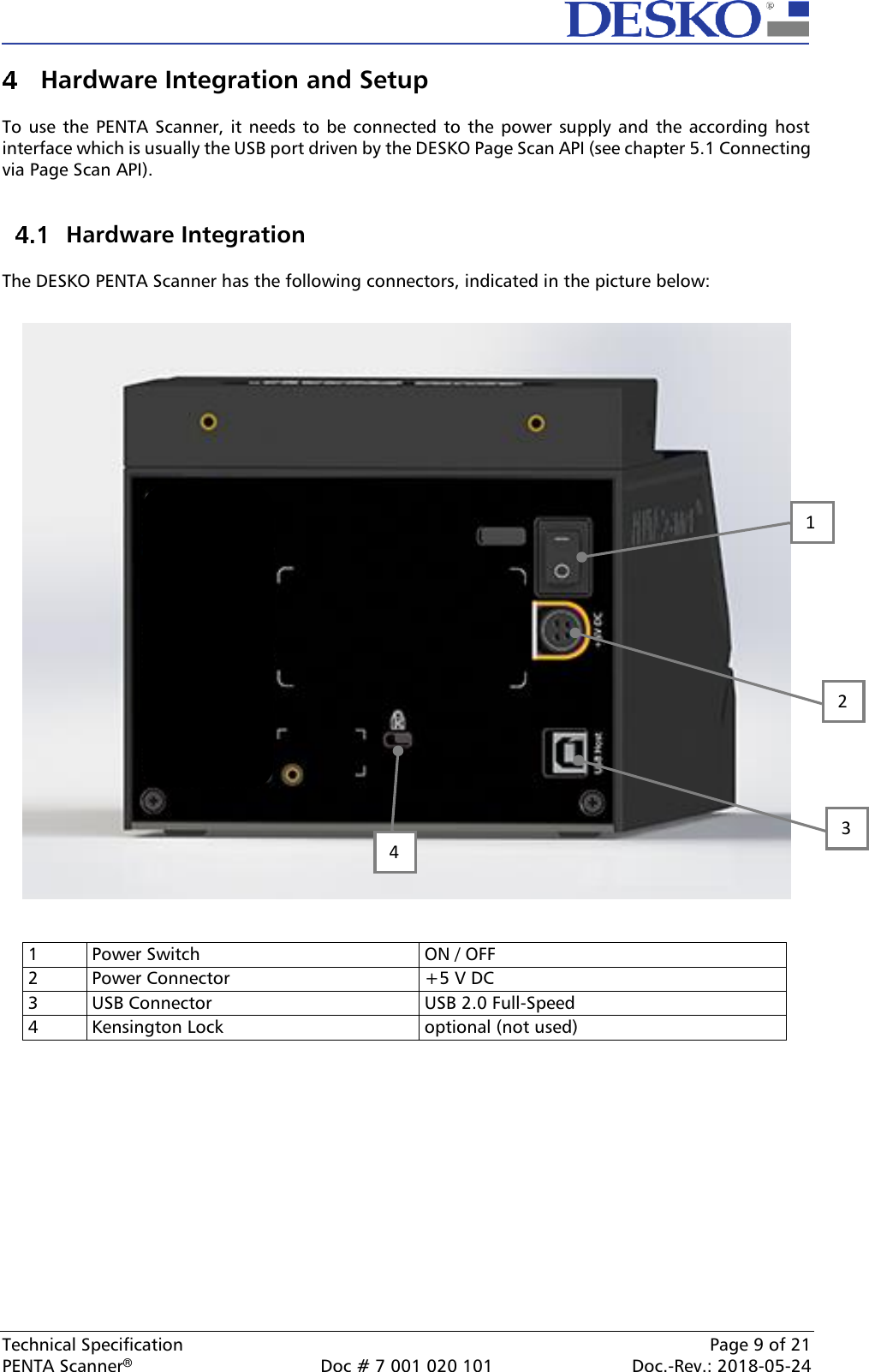  Technical Specification    Page 9 of 21 PENTA Scanner®  Doc # 7 001 020 101  Doc.-Rev.: 2018-05-24  Hardware Integration and Setup  To use the  PENTA Scanner, it needs  to be  connected to the  power  supply  and the according host interface which is usually the USB port driven by the DESKO Page Scan API (see chapter 5.1 Connecting via Page Scan API).    Hardware Integration  The DESKO PENTA Scanner has the following connectors, indicated in the picture below:     1 Power Switch ON / OFF 2 Power Connector +5 V DC 3 USB Connector USB 2.0 Full-Speed 4 Kensington Lock optional (not used)     2 1 4 3 