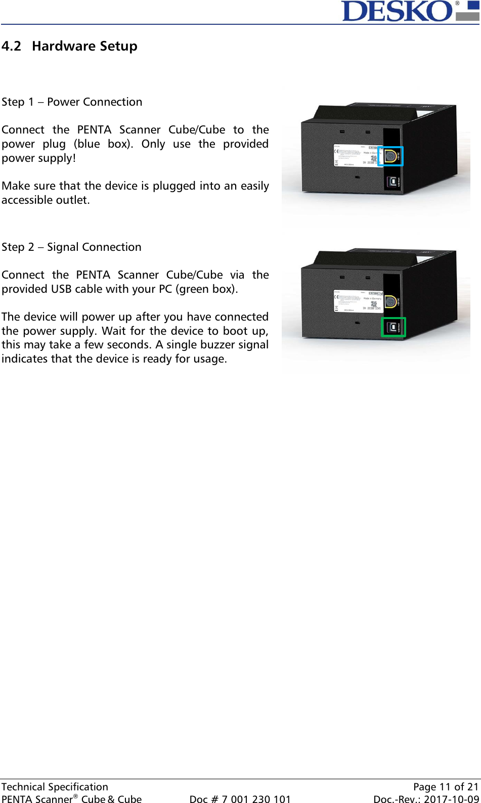  Technical Specification    Page 11 of 21 PENTA Scanner® Cube &amp; Cube  Doc # 7 001 230 101  Doc.-Rev.: 2017-10-09    4.2 Hardware Setup   Step 1 – Power Connection  Connect  the  PENTA  Scanner  Cube/Cube  to  the power  plug  (blue  box).  Only  use  the  provided power supply!   Make sure that the device is plugged into an easily accessible outlet.   Step 2 – Signal Connection  Connect  the  PENTA  Scanner  Cube/Cube  via  the provided USB cable with your PC (green box).  The device will power up after you have connected the power supply. Wait for the device to boot up, this may take a few seconds. A single buzzer signal indicates that the device is ready for usage.      