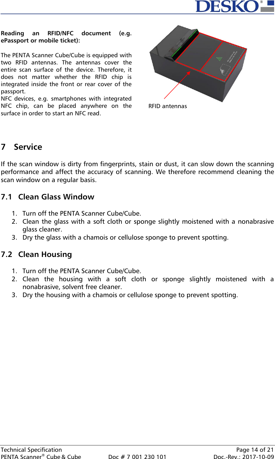  Technical Specification    Page 14 of 21 PENTA Scanner® Cube &amp; Cube  Doc # 7 001 230 101  Doc.-Rev.: 2017-10-09     7 Service  If the scan window is dirty from fingerprints, stain or dust, it can slow down the scanning performance and affect the accuracy of scanning. We therefore recommend cleaning the scan window on a regular basis.  7.1 Clean Glass Window  1. Turn off the PENTA Scanner Cube/Cube. 2. Clean the glass with a soft cloth or sponge slightly moistened with a nonabrasive glass cleaner. 3. Dry the glass with a chamois or cellulose sponge to prevent spotting.  7.2 Clean Housing  1. Turn off the PENTA Scanner Cube/Cube. 2. Clean  the  housing  with  a  soft  cloth  or  sponge  slightly  moistened  with  a nonabrasive, solvent free cleaner. 3. Dry the housing with a chamois or cellulose sponge to prevent spotting.     Reading  an  RFID/NFC  document  (e.g. ePassport or mobile ticket):  The PENTA Scanner Cube/Cube is equipped with two  RFID  antennas.  The  antennas  cover  the entire  scan  surface  of  the  device.  Therefore,  it does  not  matter  whether  the  RFID  chip  is integrated inside  the  front or rear cover  of the passport.  NFC  devices,  e.g.  smartphones  with  integrated NFC  chip,  can  be  placed  anywhere  on  the surface in order to start an NFC read.    RFID antennas 