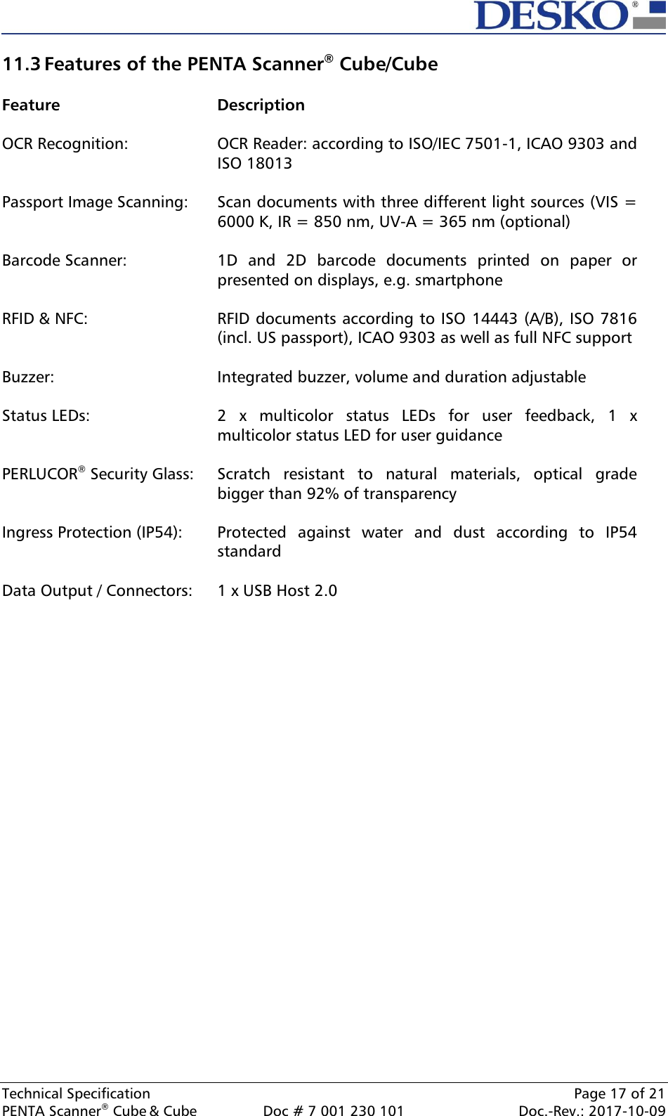  Technical Specification    Page 17 of 21 PENTA Scanner® Cube &amp; Cube  Doc # 7 001 230 101  Doc.-Rev.: 2017-10-09    11.3 Features of the PENTA Scanner® Cube/Cube  Feature  Description OCR Recognition: OCR Reader: according to ISO/IEC 7501-1, ICAO 9303 and ISO 18013  Passport Image Scanning: Scan documents with three different light sources (VIS = 6000 K, IR = 850 nm, UV-A = 365 nm (optional)  Barcode Scanner: 1D  and  2D  barcode  documents  printed  on  paper  or presented on displays, e.g. smartphone  RFID &amp; NFC: RFID documents according to ISO 14443 (A/B), ISO 7816 (incl. US passport), ICAO 9303 as well as full NFC support  Buzzer: Integrated buzzer, volume and duration adjustable  Status LEDs: 2  x  multicolor  status  LEDs  for  user  feedback,  1  x multicolor status LED for user guidance  PERLUCOR® Security Glass: Scratch  resistant  to  natural  materials,  optical  grade bigger than 92% of transparency  Ingress Protection (IP54): Protected  against  water  and  dust  according  to  IP54 standard  Data Output / Connectors: 1 x USB Host 2.0     