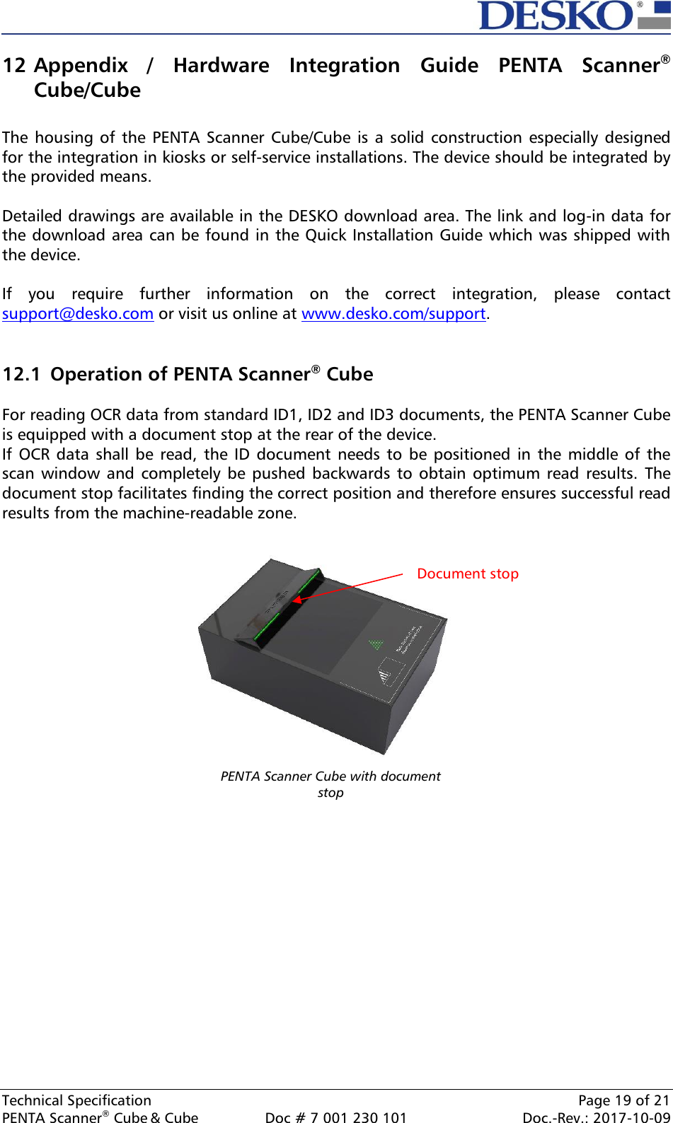  Technical Specification    Page 19 of 21 PENTA Scanner® Cube &amp; Cube  Doc # 7 001 230 101  Doc.-Rev.: 2017-10-09    12 Appendix  /  Hardware  Integration  Guide  PENTA  Scanner® Cube/Cube  The housing  of the  PENTA Scanner  Cube/Cube is  a solid  construction  especially designed for the integration in kiosks or self-service installations. The device should be integrated by the provided means.   Detailed drawings are available in the DESKO download area. The link and log-in data for the download area can be found in the Quick Installation Guide which was shipped with the device.   If  you  require  further  information  on  the  correct  integration,  please  contact support@desko.com or visit us online at www.desko.com/support.    12.1  Operation of PENTA Scanner® Cube  For reading OCR data from standard ID1, ID2 and ID3 documents, the PENTA Scanner Cube is equipped with a document stop at the rear of the device. If OCR  data shall be  read, the  ID  document needs to  be positioned in  the middle of  the scan window and  completely be pushed backwards  to obtain optimum read  results.  The document stop facilitates finding the correct position and therefore ensures successful read results from the machine-readable zone.    Document stop PENTA Scanner Cube with document stop  