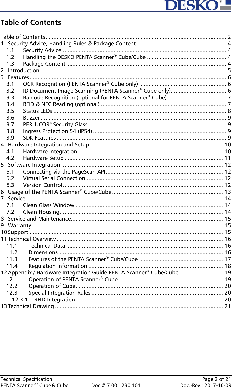  Technical Specification    Page 2 of 21 PENTA Scanner® Cube &amp; Cube  Doc # 7 001 230 101  Doc.-Rev.: 2017-10-09    Table of Contents  Table of Contents .................................................................................................................. 2 1 Security Advice, Handling Rules &amp; Package Content ......................................................... 4 1.1 Security Advice ........................................................................................................ 4 1.2 Handling the DESKO PENTA Scanner® Cube/Cube .................................................. 4 1.3 Package Content ..................................................................................................... 4 2 Introduction ..................................................................................................................... 5 3 Features ............................................................................................................................ 6 3.1 OCR Recognition (PENTA Scanner® Cube only) ....................................................... 6 3.2 ID Document Image Scanning (PENTA Scanner® Cube only) ................................... 6 3.3 Barcode Recognition (optional for PENTA Scanner® Cube) ..................................... 7 3.4 RFID &amp; NFC Reading (optional) ............................................................................... 7 3.5 Status LEDs ............................................................................................................. 8 3.6 Buzzer ..................................................................................................................... 9 3.7 PERLUCOR® Security Glass ....................................................................................... 9 3.8 Ingress Protection 54 (IP54) .................................................................................... 9 3.9 SDK Features ........................................................................................................... 9 4 Hardware Integration and Setup .................................................................................... 10 4.1 Hardware Integration ............................................................................................ 10 4.2 Hardware Setup .................................................................................................... 11 5 Software Integration ...................................................................................................... 12 5.1 Connecting via the PageScan API .......................................................................... 12 5.2 Virtual Serial Connection ...................................................................................... 12 5.3 Version Control ..................................................................................................... 12 6 Usage of the PENTA Scanner® Cube/Cube ...................................................................... 13 7 Service ............................................................................................................................ 14 7.1 Clean Glass Window ............................................................................................. 14 7.2 Clean Housing ....................................................................................................... 14 8 Service and Maintenance ................................................................................................ 15 9 Warranty ......................................................................................................................... 15 10 Support .......................................................................................................................... 15 11 Technical Overview ......................................................................................................... 16 11.1 Technical Data ................................................................................................... 16 11.2 Dimensions ........................................................................................................ 16 11.3 Features of the PENTA Scanner® Cube/Cube ..................................................... 17 11.4 Regulation Information ..................................................................................... 18 12 Appendix / Hardware Integration Guide PENTA Scanner® Cube/Cube ............................ 19 12.1 Operation of PENTA Scanner® Cube .................................................................. 19 12.2 Operation of Cube ............................................................................................. 20 12.3 Special Integration Rules ................................................................................... 20 12.3.1 RFID Integration ............................................................................................. 20 13 Technical Drawing .......................................................................................................... 21          