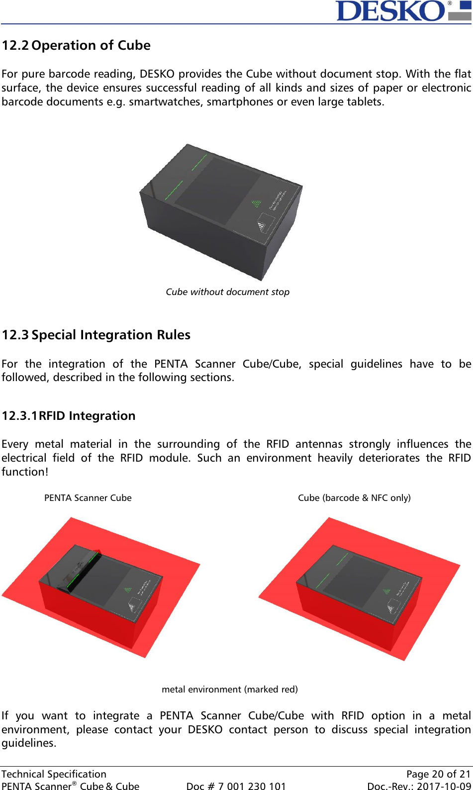  Technical Specification    Page 20 of 21 PENTA Scanner® Cube &amp; Cube  Doc # 7 001 230 101  Doc.-Rev.: 2017-10-09    Cube without document stop 12.2 Operation of Cube  For pure barcode reading, DESKO provides the Cube without document stop. With the flat surface, the device ensures successful reading of all kinds and sizes of paper or electronic barcode documents e.g. smartwatches, smartphones or even large tablets.               12.3 Special Integration Rules  For  the  integration  of  the  PENTA  Scanner  Cube/Cube,  special  guidelines  have  to  be followed, described in the following sections.  12.3.1 RFID Integration  Every  metal  material  in  the  surrounding  of  the  RFID  antennas  strongly  influences  the electrical  field  of  the  RFID  module.  Such  an  environment  heavily  deteriorates  the  RFID function!                  PENTA Scanner Cube        Cube (barcode &amp; NFC only)     metal environment (marked red)  If  you  want  to  integrate  a  PENTA  Scanner  Cube/Cube  with  RFID  option  in  a  metal environment,  please  contact  your  DESKO  contact  person  to  discuss  special  integration guidelines.   