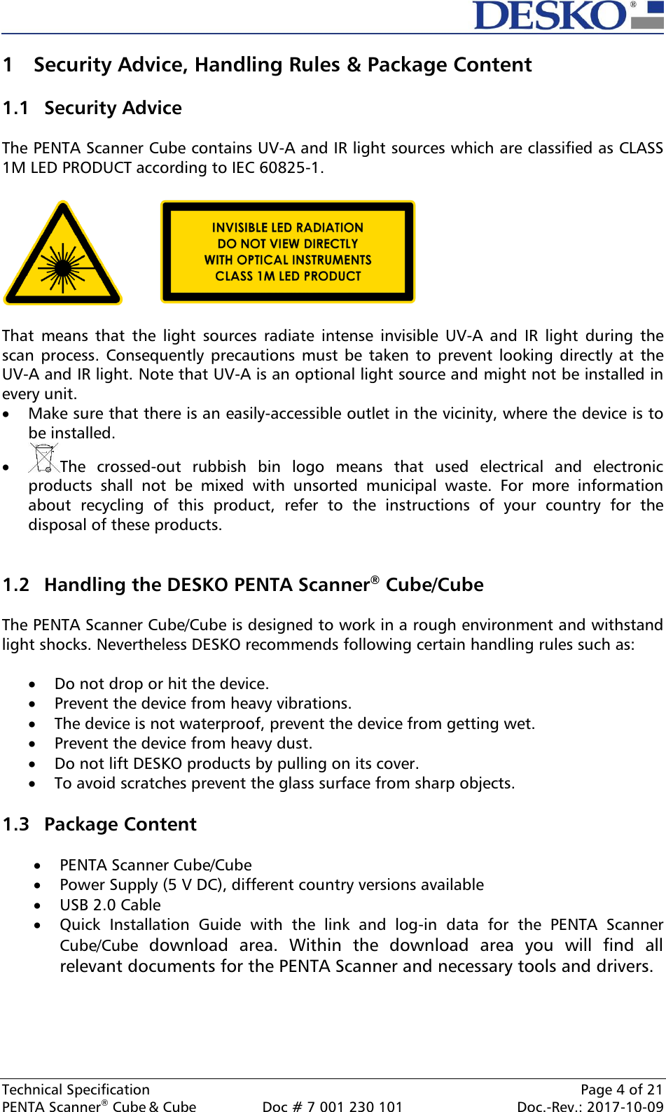  Technical Specification    Page 4 of 21 PENTA Scanner® Cube &amp; Cube  Doc # 7 001 230 101  Doc.-Rev.: 2017-10-09    1 Security Advice, Handling Rules &amp; Package Content  1.1 Security Advice  The PENTA Scanner Cube contains UV-A and IR light sources which are classified as CLASS 1M LED PRODUCT according to IEC 60825-1.      That  means  that  the  light  sources  radiate  intense  invisible  UV-A  and  IR  light  during  the scan process.  Consequently precautions must  be taken  to prevent  looking directly at  the UV-A and IR light. Note that UV-A is an optional light source and might not be installed in every unit.   Make sure that there is an easily-accessible outlet in the vicinity, where the device is to be installed.  The  crossed-out  rubbish  bin  logo  means  that  used  electrical  and  electronic products  shall  not  be  mixed  with  unsorted  municipal  waste.  For  more  information about  recycling  of  this  product,  refer  to  the  instructions  of  your  country  for  the disposal of these products.   1.2 Handling the DESKO PENTA Scanner® Cube/Cube  The PENTA Scanner Cube/Cube is designed to work in a rough environment and withstand light shocks. Nevertheless DESKO recommends following certain handling rules such as:   Do not drop or hit the device.  Prevent the device from heavy vibrations.  The device is not waterproof, prevent the device from getting wet.  Prevent the device from heavy dust.  Do not lift DESKO products by pulling on its cover.  To avoid scratches prevent the glass surface from sharp objects.  1.3 Package Content   PENTA Scanner Cube/Cube   Power Supply (5 V DC), different country versions available  USB 2.0 Cable  Quick  Installation  Guide  with  the  link  and  log-in  data  for  the  PENTA  Scanner Cube/Cube  download  area.  Within  the  download  area  you  will  find  all relevant documents for the PENTA Scanner and necessary tools and drivers.    