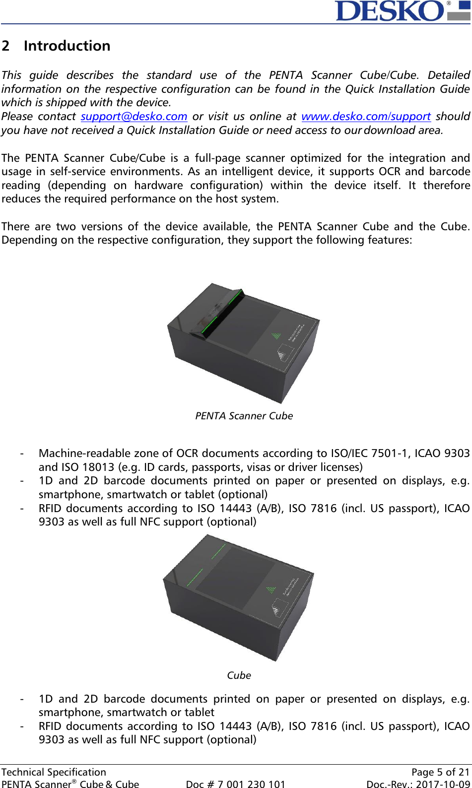  Technical Specification    Page 5 of 21 PENTA Scanner® Cube &amp; Cube  Doc # 7 001 230 101  Doc.-Rev.: 2017-10-09    Cube  2 Introduction  This  guide  describes  the  standard  use  of  the  PENTA  Scanner  Cube/Cube.  Detailed information on the respective configuration can be found in the Quick Installation Guide which is shipped with the device. Please  contact  support@desko.com  or  visit  us  online  at  www.desko.com/support  should you have not received a Quick Installation Guide or need access to our download area.  The  PENTA  Scanner  Cube/Cube  is  a  full-page  scanner  optimized  for  the  integration  and usage in self-service environments. As an intelligent device, it supports OCR and  barcode reading  (depending  on  hardware  configuration)  within  the  device  itself.  It  therefore reduces the required performance on the host system.  There  are  two  versions  of  the  device  available,  the  PENTA  Scanner  Cube  and  the  Cube. Depending on the respective configuration, they support the following features:     - Machine-readable zone of OCR documents according to ISO/IEC 7501-1, ICAO 9303 and ISO 18013 (e.g. ID cards, passports, visas or driver licenses) - 1D  and  2D  barcode  documents  printed  on  paper  or  presented  on  displays,  e.g. smartphone, smartwatch or tablet (optional) - RFID documents according to ISO 14443 (A/B), ISO 7816 (incl. US passport), ICAO 9303 as well as full NFC support (optional)  - 1D  and  2D  barcode  documents  printed  on  paper  or  presented  on  displays,  e.g. smartphone, smartwatch or tablet - RFID documents according to ISO 14443 (A/B), ISO 7816 (incl. US passport), ICAO 9303 as well as full NFC support (optional)  PENTA Scanner Cube  