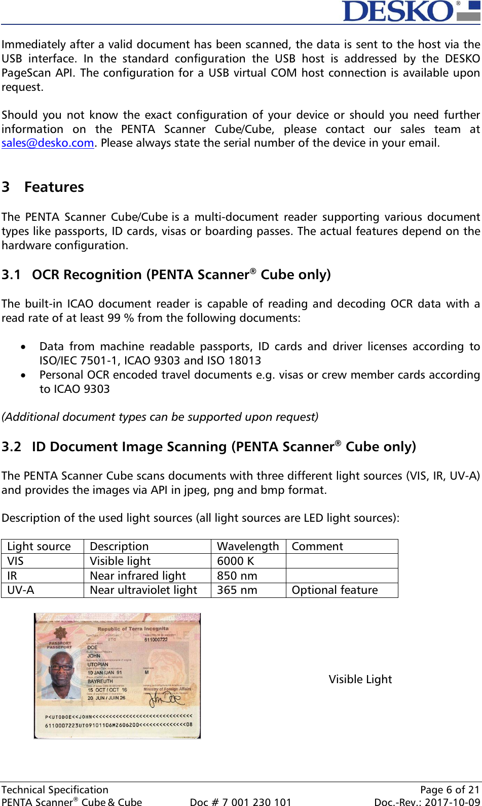  Technical Specification    Page 6 of 21 PENTA Scanner® Cube &amp; Cube  Doc # 7 001 230 101  Doc.-Rev.: 2017-10-09    Immediately after a valid document has been scanned, the data is sent to the host via the USB  interface.  In  the  standard  configuration  the  USB  host  is  addressed  by  the  DESKO PageScan API. The configuration for a USB virtual COM host connection is available upon request.  Should you  not know  the exact configuration of  your device  or should you  need further information  on  the  PENTA  Scanner  Cube/Cube,  please  contact  our  sales  team  at sales@desko.com. Please always state the serial number of the device in your email.   3 Features  The  PENTA  Scanner  Cube/Cube is a  multi-document  reader  supporting  various  document types like passports, ID cards, visas or boarding passes. The actual features depend on the hardware configuration.  3.1 OCR Recognition (PENTA Scanner® Cube only)  The built-in  ICAO document reader  is capable of  reading and  decoding OCR  data  with a read rate of at least 99 % from the following documents:   Data  from  machine  readable  passports,  ID  cards  and  driver  licenses  according  to ISO/IEC 7501-1, ICAO 9303 and ISO 18013  Personal OCR encoded travel documents e.g. visas or crew member cards according to ICAO 9303  (Additional document types can be supported upon request)  3.2 ID Document Image Scanning (PENTA Scanner® Cube only)  The PENTA Scanner Cube scans documents with three different light sources (VIS, IR, UV-A) and provides the images via API in jpeg, png and bmp format.  Description of the used light sources (all light sources are LED light sources):  Light source Description Wavelength Comment VIS Visible light 6000 K  IR Near infrared light 850 nm  UV-A Near ultraviolet light 365 nm Optional feature   Visible Light 