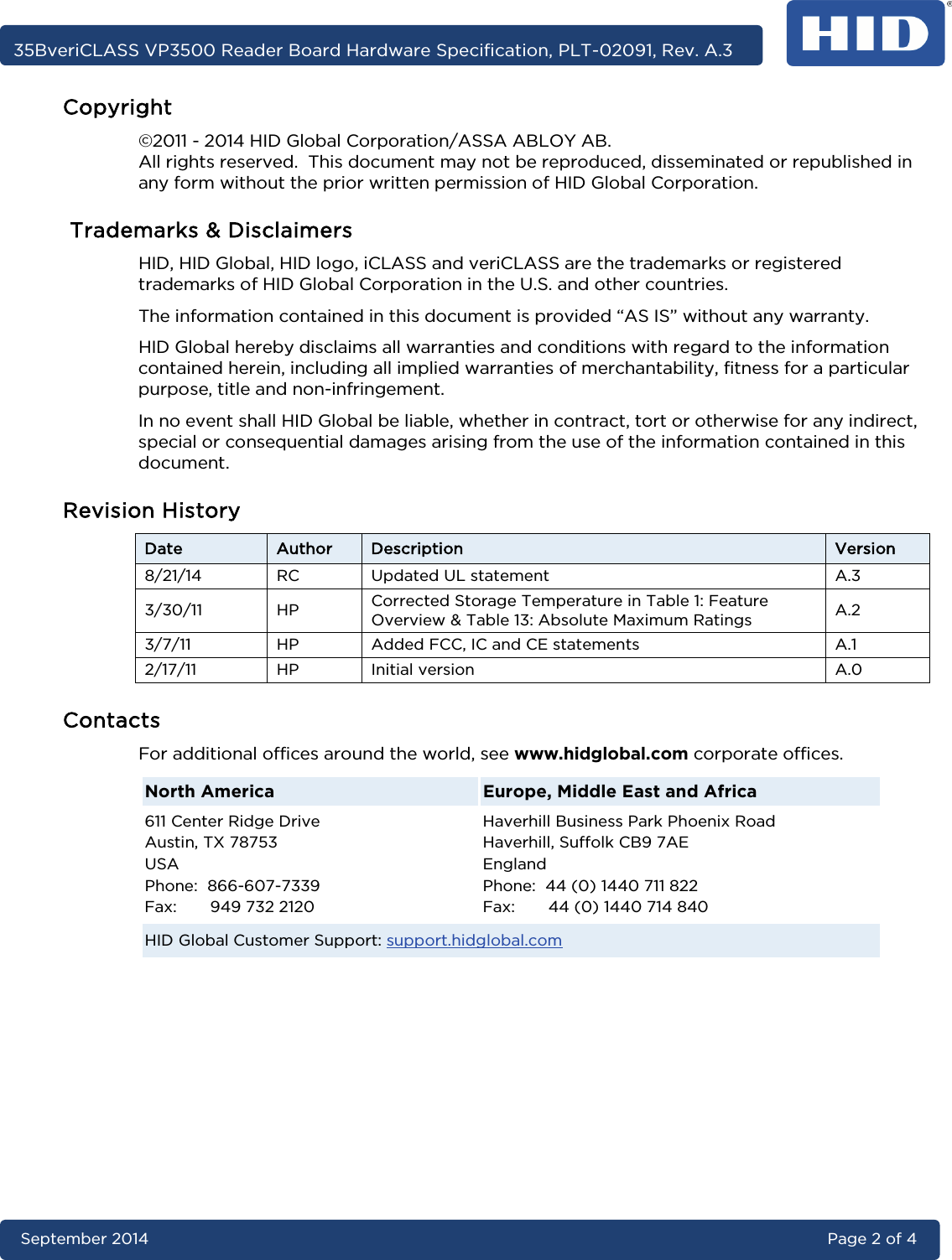     35BveriCLASS VP3500 Reader Board Hardware Specification, PLT-02091, Rev. A.3 September 2014 Page 2 of 4  Copyright ©2011 - 2014 HID Global Corporation/ASSA ABLOY AB. All rights reserved.  This document may not be reproduced, disseminated or republished in any form without the prior written permission of HID Global Corporation.  Trademarks &amp; Disclaimers HID, HID Global, HID logo, iCLASS and veriCLASS are the trademarks or registered trademarks of HID Global Corporation in the U.S. and other countries. The information contained in this document is provided “AS IS” without any warranty.  HID Global hereby disclaims all warranties and conditions with regard to the information contained herein, including all implied warranties of merchantability, fitness for a particular purpose, title and non-infringement. In no event shall HID Global be liable, whether in contract, tort or otherwise for any indirect, special or consequential damages arising from the use of the information contained in this document. Revision History Date Author Description Version 8/21/14 RC Updated UL statement A.3 3/30/11  HP  Corrected Storage Temperature in Table 1: Feature Overview &amp; Table 13: Absolute Maximum Ratings   A.2 3/7/11  HP  Added FCC, IC and CE statements A.1 2/17/11  HP  Initial version A.0 Contacts For additional offices around the world, see www.hidglobal.com corporate offices. North America Europe, Middle East and Africa 611 Center Ridge Drive Austin, TX 78753 USA Phone:  866-607-7339  Fax:       949 732 2120 Haverhill Business Park Phoenix Road Haverhill, Suffolk CB9 7AE England Phone:  44 (0) 1440 711 822 Fax:       44 (0) 1440 714 840 HID Global Customer Support: support.hidglobal.com 