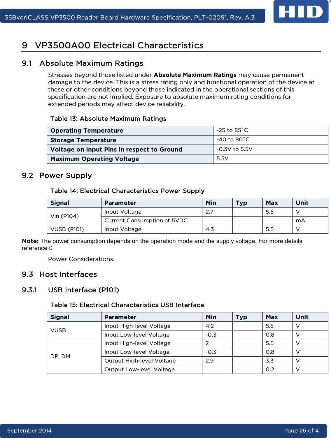     35BveriCLASS VP3500 Reader Board Hardware Specification, PLT-02091, Rev. A.3 September 2014 Page 26 of 4  9 VP3500A00 Electrical Characteristics 9.1 Absolute Maximum Ratings Stresses beyond those listed under Absolute Maximum Ratings may cause permanent damage to the device. This is a stress rating only and functional operation of the device at these or other conditions beyond those indicated in the operational sections of this specification are not implied. Exposure to absolute maximum rating conditions for extended periods may affect device reliability. Table 13: Absolute Maximum Ratings Operating Temperature -25 to 85˚C Storage Temperature -40 to 80˚C Voltage on Input Pins in respect to Ground -0.3V to 5.5V Maximum Operating Voltage 5.5V 9.2 Power Supply Table 14: Electrical Characteristics Power Supply Signal Parameter Min Typ Max Unit Vin (P104) Input Voltage 2.7    5.5  V Current Consumption at 5VDC        mA VUSB (P101) Input Voltage 4.3    5.5  V Note: The power consumption depends on the operation mode and the supply voltage. For more details reference 0  Power Considerations. 9.3 Host Interfaces 9.3.1 USB Interface (P101) Table 15: Electrical Characteristics USB Interface Signal Parameter Min Typ Max Unit VUSB Input High-level Voltage 4.2    5.5  V Input Low-level Voltage  -0.3    0.8  V DP, DM Input High-level Voltage  2    5.5  V Input Low-level Voltage  -0.3    0.8  V Output High-level Voltage 2.9    3.3  V Output Low-level Voltage      0.2  V    