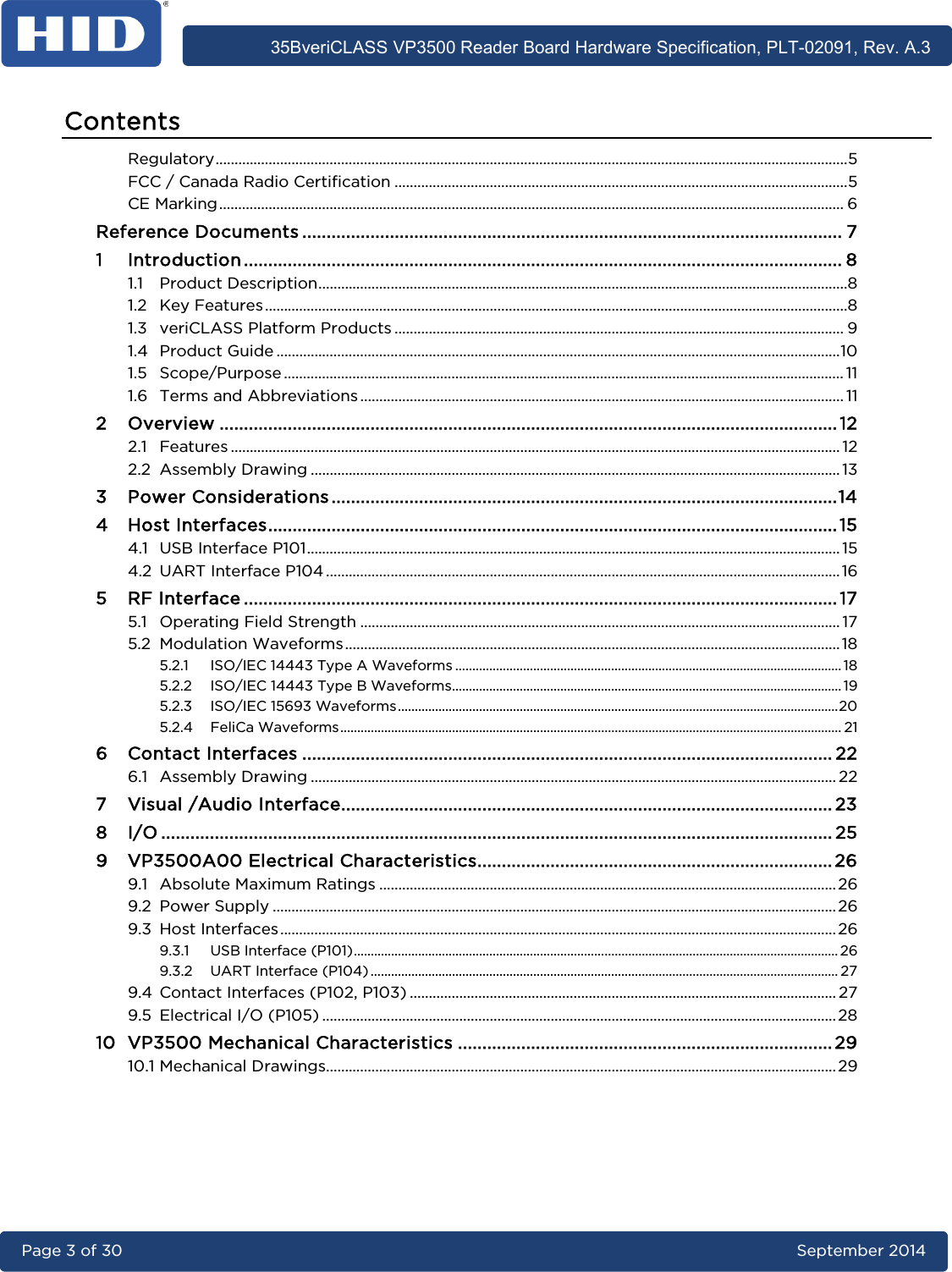      35BveriCLASS VP3500 Reader Board Hardware Specification, PLT-02091, Rev. A.3 Page 3 of 30   September 2014  Contents Regulatory ...................................................................................................................................................................... 5 FCC / Canada Radio Certification ....................................................................................................................... 5 CE Marking .................................................................................................................................................................... 6 Reference Documents ............................................................................................................... 7 1 Introduction ........................................................................................................................... 8 1.1 Product Description ........................................................................................................................................... 8 1.2 Key Features ......................................................................................................................................................... 8 1.3 veriCLASS Platform Products ...................................................................................................................... 9 1.4 Product Guide .................................................................................................................................................... 10 1.5 Scope/Purpose ................................................................................................................................................... 11 1.6 Terms and Abbreviations ............................................................................................................................... 11 2 Overview ............................................................................................................................... 12 2.1 Features ................................................................................................................................................................ 12 2.2 Assembly Drawing ........................................................................................................................................... 13 3 Power Considerations ........................................................................................................ 14 4 Host Interfaces ..................................................................................................................... 15 4.1 USB Interface P101 ............................................................................................................................................ 15 4.2 UART Interface P104 ....................................................................................................................................... 16 5 RF Interface .......................................................................................................................... 17 5.1 Operating Field Strength .............................................................................................................................. 17 5.2 Modulation Waveforms .................................................................................................................................. 18 5.2.1 ISO/IEC 14443 Type A Waveforms .................................................................................................................. 18 5.2.2 ISO/IEC 14443 Type B Waveforms................................................................................................................... 19 5.2.3 ISO/IEC 15693 Waveforms .................................................................................................................................. 20 5.2.4 FeliCa Waveforms .................................................................................................................................................... 21 6 Contact Interfaces ............................................................................................................. 22 6.1 Assembly Drawing .......................................................................................................................................... 22 7 Visual /Audio Interface ..................................................................................................... 23 8 I/O .......................................................................................................................................... 25 9 VP3500A00 Electrical Characteristics ......................................................................... 26 9.1 Absolute Maximum Ratings ........................................................................................................................ 26 9.2 Power Supply .................................................................................................................................................... 26 9.3 Host Interfaces .................................................................................................................................................. 26 9.3.1 USB Interface (P101) ............................................................................................................................................... 26 9.3.2 UART Interface (P104) .......................................................................................................................................... 27 9.4 Contact Interfaces (P102, P103) ................................................................................................................ 27 9.5 Electrical I/O (P105) ....................................................................................................................................... 28 10 VP3500 Mechanical Characteristics ............................................................................. 29 10.1 Mechanical Drawings...................................................................................................................................... 29  