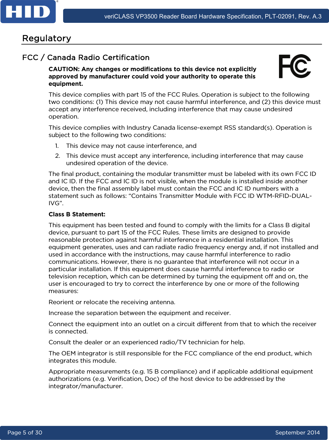      veriCLASS VP3500 Reader Board Hardware Specification, PLT-02091, Rev. A.3 Page 5 of 30   September 2014  Regulatory FCC / Canada Radio Certification CAUTION: Any changes or modiﬁcations to this device not explicitly approved by manufacturer could void your authority to operate this equipment. This device complies with part 15 of the FCC Rules. Operation is subject to the following two conditions: (1) This device may not cause harmful interference, and (2) this device must accept any interference received, including interference that may cause undesired operation. This device complies with Industry Canada license-exempt RSS standard(s). Operation is subject to the following two conditions:  1. This device may not cause interference, and  2. This device must accept any interference, including interference that may cause undesired operation of the device. The final product, containing the modular transmitter must be labeled with its own FCC ID and IC ID. If the FCC and IC ID is not visible, when the module is installed inside another device, then the final assembly label must contain the FCC and IC ID numbers with a statement such as follows: “Contains Transmitter Module with FCC ID WTM-RFID-DUAL-IVG”. Class B Statement: This equipment has been tested and found to comply with the limits for a Class B digital device, pursuant to part 15 of the FCC Rules. These limits are designed to provide reasonable protection against harmful interference in a residential installation. This equipment generates, uses and can radiate radio frequency energy and, if not installed and used in accordance with the instructions, may cause harmful interference to radio communications. However, there is no guarantee that interference will not occur in a particular installation. If this equipment does cause harmful interference to radio or television reception, which can be determined by turning the equipment off and on, the user is encouraged to try to correct the interference by one or more of the following measures: Reorient or relocate the receiving antenna. Increase the separation between the equipment and receiver. Connect the equipment into an outlet on a circuit different from that to which the receiver is connected. Consult the dealer or an experienced radio/TV technician for help. The OEM integrator is still responsible for the FCC compliance of the end product, which integrates this module.  Appropriate measurements (e.g. 15 B compliance) and if applicable additional equipment authorizations (e.g. Verification, Doc) of the host device to be addressed by the integrator/manufacturer.  