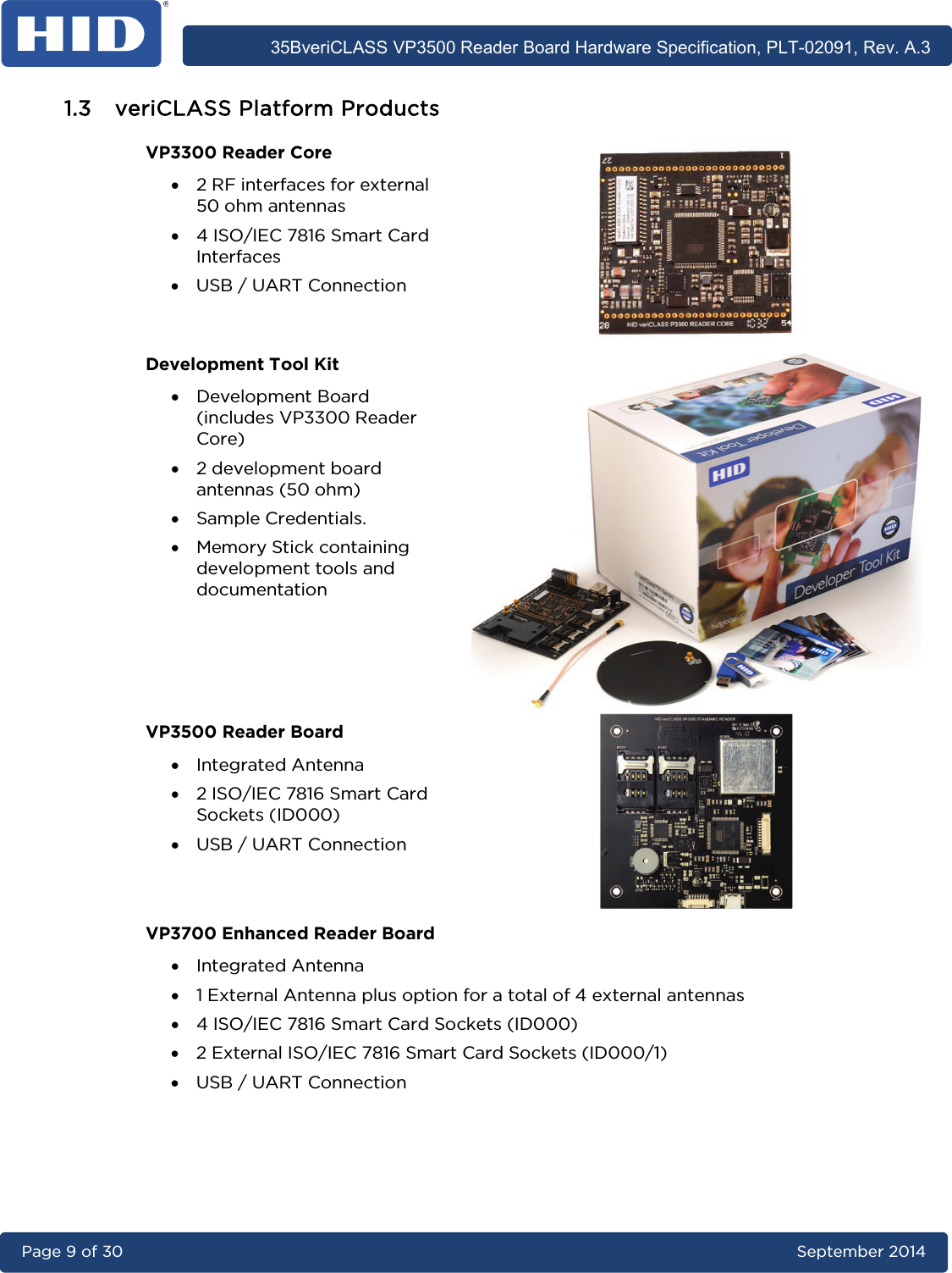      35BveriCLASS VP3500 Reader Board Hardware Specification, PLT-02091, Rev. A.3 Page 9 of 30   September 2014  1.3 veriCLASS Platform Products VP3300 Reader Core • 2 RF interfaces for external 50 ohm antennas • 4 ISO/IEC 7816 Smart Card Interfaces • USB / UART Connection  Development Tool Kit • Development Board (includes VP3300 Reader Core) • 2 development board antennas (50 ohm) • Sample Credentials. • Memory Stick containing development tools and documentation  VP3500 Reader Board • Integrated Antenna • 2 ISO/IEC 7816 Smart Card Sockets (ID000) • USB / UART Connection  VP3700 Enhanced Reader Board • Integrated Antenna • 1 External Antenna plus option for a total of 4 external antennas • 4 ISO/IEC 7816 Smart Card Sockets (ID000) • 2 External ISO/IEC 7816 Smart Card Sockets (ID000/1) • USB / UART Connection  