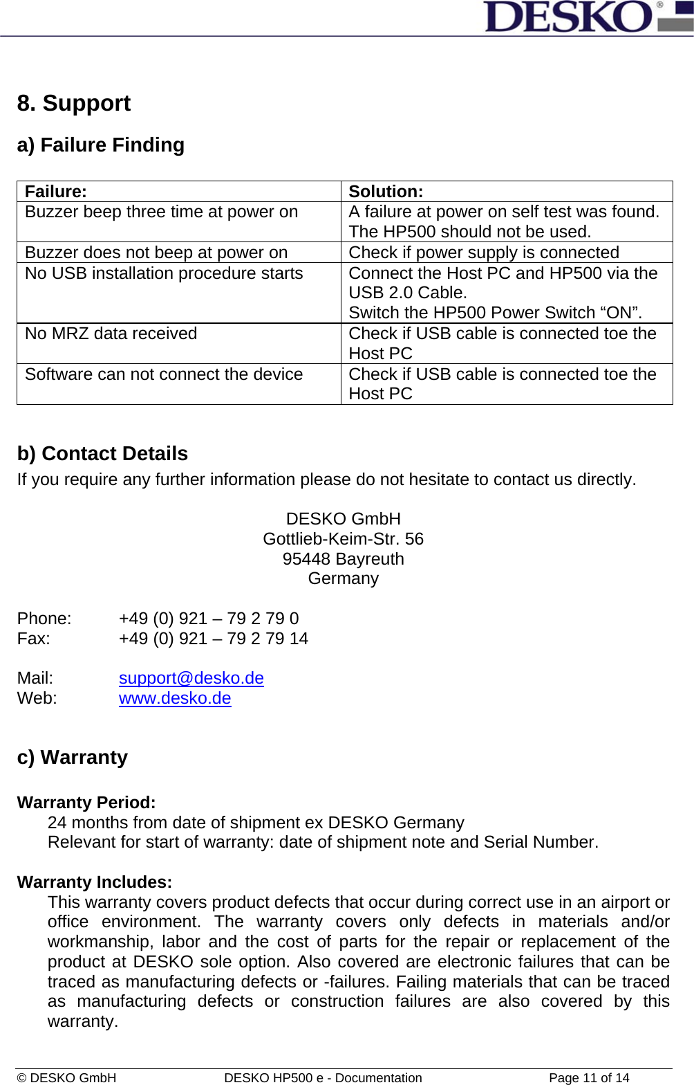  © DESKO GmbH   DESKO HP500 e - Documentation                  Page 11 of 14  8. Support a) Failure Finding  Failure: Solution: Buzzer beep three time at power on  A failure at power on self test was found. The HP500 should not be used.  Buzzer does not beep at power on  Check if power supply is connected No USB installation procedure starts   Connect the Host PC and HP500 via the USB 2.0 Cable. Switch the HP500 Power Switch “ON”. No MRZ data received  Check if USB cable is connected toe the Host PC Software can not connect the device  Check if USB cable is connected toe the Host PC  b) Contact Details If you require any further information please do not hesitate to contact us directly.  DESKO GmbH Gottlieb-Keim-Str. 56 95448 Bayreuth Germany  Phone:   +49 (0) 921 – 79 2 79 0 Fax:    +49 (0) 921 – 79 2 79 14  Mail:     support@desko.de Web:   www.desko.de   c) Warranty  Warranty Period: 24 months from date of shipment ex DESKO Germany  Relevant for start of warranty: date of shipment note and Serial Number.  Warranty Includes: This warranty covers product defects that occur during correct use in an airport or office environment. The warranty covers only defects in materials and/or workmanship, labor and the cost of parts for the repair or replacement of the product at DESKO sole option. Also covered are electronic failures that can be traced as manufacturing defects or -failures. Failing materials that can be traced as manufacturing defects or construction failures are also covered by this warranty.  