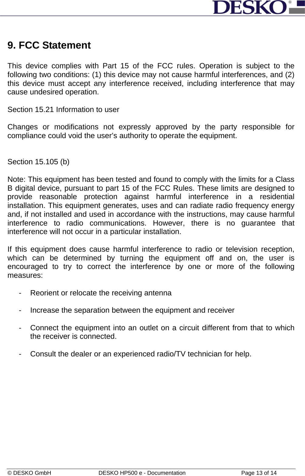  © DESKO GmbH   DESKO HP500 e - Documentation                  Page 13 of 14  9. FCC Statement  This device complies with Part 15 of the FCC rules. Operation is subject to the following two conditions: (1) this device may not cause harmful interferences, and (2) this device must accept any interference received, including interference that may cause undesired operation.  Section 15.21 Information to user  Changes or modifications not expressly approved by the party responsible for compliance could void the user’s authority to operate the equipment.   Section 15.105 (b)  Note: This equipment has been tested and found to comply with the limits for a Class B digital device, pursuant to part 15 of the FCC Rules. These limits are designed to provide reasonable protection against harmful interference in a residential installation. This equipment generates, uses and can radiate radio frequency energy and, if not installed and used in accordance with the instructions, may cause harmful interference to radio communications. However, there is no guarantee that interference will not occur in a particular installation.   If this equipment does cause harmful interference to radio or television reception, which can be determined by turning the equipment off and on, the user is encouraged to try to correct the interference by one or more of the following measures:  -  Reorient or relocate the receiving antenna  -  Increase the separation between the equipment and receiver  -  Connect the equipment into an outlet on a circuit different from that to which the receiver is connected.  -  Consult the dealer or an experienced radio/TV technician for help.  