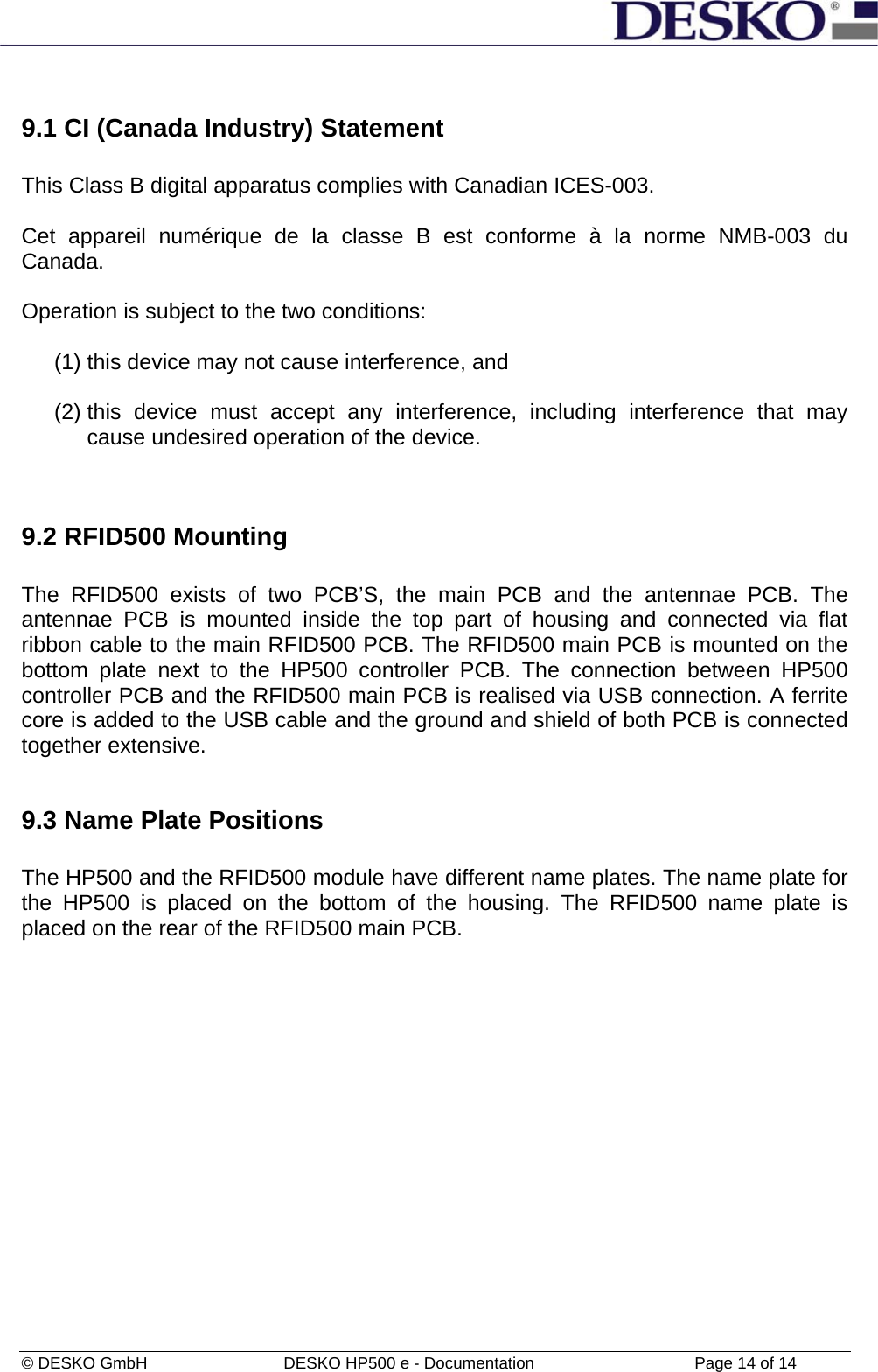  © DESKO GmbH   DESKO HP500 e - Documentation                  Page 14 of 14  9.1 CI (Canada Industry) Statement  This Class B digital apparatus complies with Canadian ICES-003.  Cet appareil numérique de la classe B est conforme à la norme NMB-003 du Canada.  Operation is subject to the two conditions:  (1) this device may not cause interference, and  (2) this device must accept any interference, including interference that may cause undesired operation of the device.   9.2 RFID500 Mounting  The RFID500 exists of two PCB’S, the main PCB and the antennae PCB. The antennae PCB is mounted inside the top part of housing and connected via flat ribbon cable to the main RFID500 PCB. The RFID500 main PCB is mounted on the bottom plate next to the HP500 controller PCB. The connection between HP500 controller PCB and the RFID500 main PCB is realised via USB connection. A ferrite core is added to the USB cable and the ground and shield of both PCB is connected together extensive.   9.3 Name Plate Positions  The HP500 and the RFID500 module have different name plates. The name plate for the HP500 is placed on the bottom of the housing. The RFID500 name plate is placed on the rear of the RFID500 main PCB. 