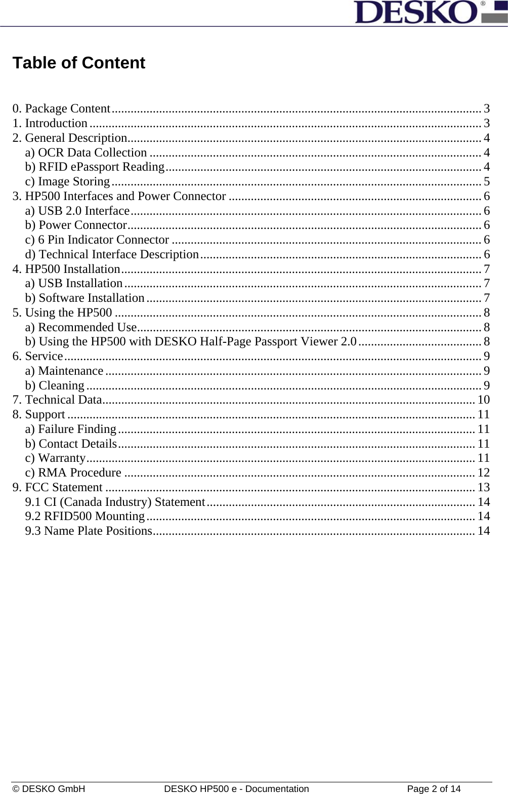  © DESKO GmbH   DESKO HP500 e - Documentation                  Page 2 of 14  Table of Content    0. Package Content..................................................................................................................... 3 1. Introduction............................................................................................................................3 2. General Description................................................................................................................ 4 a) OCR Data Collection ......................................................................................................... 4 b) RFID ePassport Reading.................................................................................................... 4 c) Image Storing..................................................................................................................... 5 3. HP500 Interfaces and Power Connector ................................................................................ 6 a) USB 2.0 Interface............................................................................................................... 6 b) Power Connector................................................................................................................6 c) 6 Pin Indicator Connector .................................................................................................. 6 d) Technical Interface Description......................................................................................... 6 4. HP500 Installation.................................................................................................................. 7 a) USB Installation................................................................................................................. 7 b) Software Installation..........................................................................................................7 5. Using the HP500 .................................................................................................................... 8 a) Recommended Use............................................................................................................. 8 b) Using the HP500 with DESKO Half-Page Passport Viewer 2.0....................................... 8 6. Service.................................................................................................................................... 9 a) Maintenance....................................................................................................................... 9 b) Cleaning.............................................................................................................................9 7. Technical Data...................................................................................................................... 10 8. Support ................................................................................................................................. 11 a) Failure Finding................................................................................................................. 11 b) Contact Details................................................................................................................. 11 c) Warranty...........................................................................................................................11 c) RMA Procedure ...............................................................................................................12 9. FCC Statement ..................................................................................................................... 13 9.1 CI (Canada Industry) Statement..................................................................................... 14 9.2 RFID500 Mounting........................................................................................................ 14 9.3 Name Plate Positions...................................................................................................... 14  