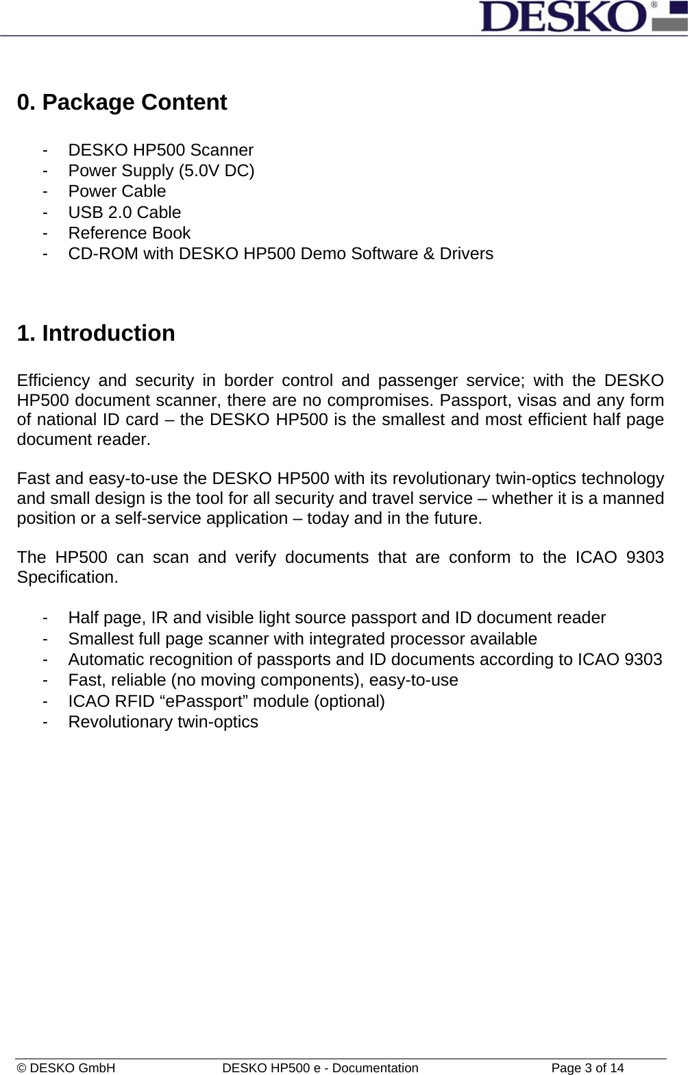  © DESKO GmbH   DESKO HP500 e - Documentation                  Page 3 of 14  0. Package Content  -  DESKO HP500 Scanner  -  Power Supply (5.0V DC) - Power Cable -  USB 2.0 Cable - Reference Book -  CD-ROM with DESKO HP500 Demo Software &amp; Drivers   1. Introduction  Efficiency and security in border control and passenger service; with the DESKO HP500 document scanner, there are no compromises. Passport, visas and any form of national ID card – the DESKO HP500 is the smallest and most efficient half page document reader.  Fast and easy-to-use the DESKO HP500 with its revolutionary twin-optics technology and small design is the tool for all security and travel service – whether it is a manned position or a self-service application – today and in the future.  The HP500 can scan and verify documents that are conform to the ICAO 9303 Specification.  -  Half page, IR and visible light source passport and ID document reader -  Smallest full page scanner with integrated processor available -  Automatic recognition of passports and ID documents according to ICAO 9303 -  Fast, reliable (no moving components), easy-to-use -  ICAO RFID “ePassport” module (optional) - Revolutionary twin-optics  