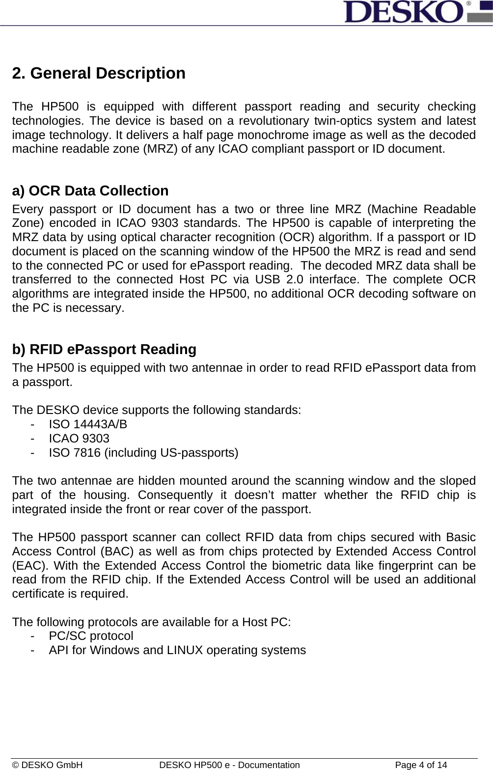  © DESKO GmbH   DESKO HP500 e - Documentation                  Page 4 of 14  2. General Description  The HP500 is equipped with different passport reading and security checking technologies. The device is based on a revolutionary twin-optics system and latest image technology. It delivers a half page monochrome image as well as the decoded machine readable zone (MRZ) of any ICAO compliant passport or ID document.  a) OCR Data Collection Every passport or ID document has a two or three line MRZ (Machine Readable Zone) encoded in ICAO 9303 standards. The HP500 is capable of interpreting the MRZ data by using optical character recognition (OCR) algorithm. If a passport or ID document is placed on the scanning window of the HP500 the MRZ is read and send to the connected PC or used for ePassport reading.  The decoded MRZ data shall be transferred to the connected Host PC via USB 2.0 interface. The complete OCR algorithms are integrated inside the HP500, no additional OCR decoding software on the PC is necessary.  b) RFID ePassport Reading The HP500 is equipped with two antennae in order to read RFID ePassport data from a passport.   The DESKO device supports the following standards:  - ISO 14443A/B - ICAO 9303 -  ISO 7816 (including US-passports)  The two antennae are hidden mounted around the scanning window and the sloped part of the housing. Consequently it doesn’t matter whether the RFID chip is integrated inside the front or rear cover of the passport.   The HP500 passport scanner can collect RFID data from chips secured with Basic Access Control (BAC) as well as from chips protected by Extended Access Control (EAC). With the Extended Access Control the biometric data like fingerprint can be read from the RFID chip. If the Extended Access Control will be used an additional certificate is required.  The following protocols are available for a Host PC: -  PC/SC protocol  -  API for Windows and LINUX operating systems    