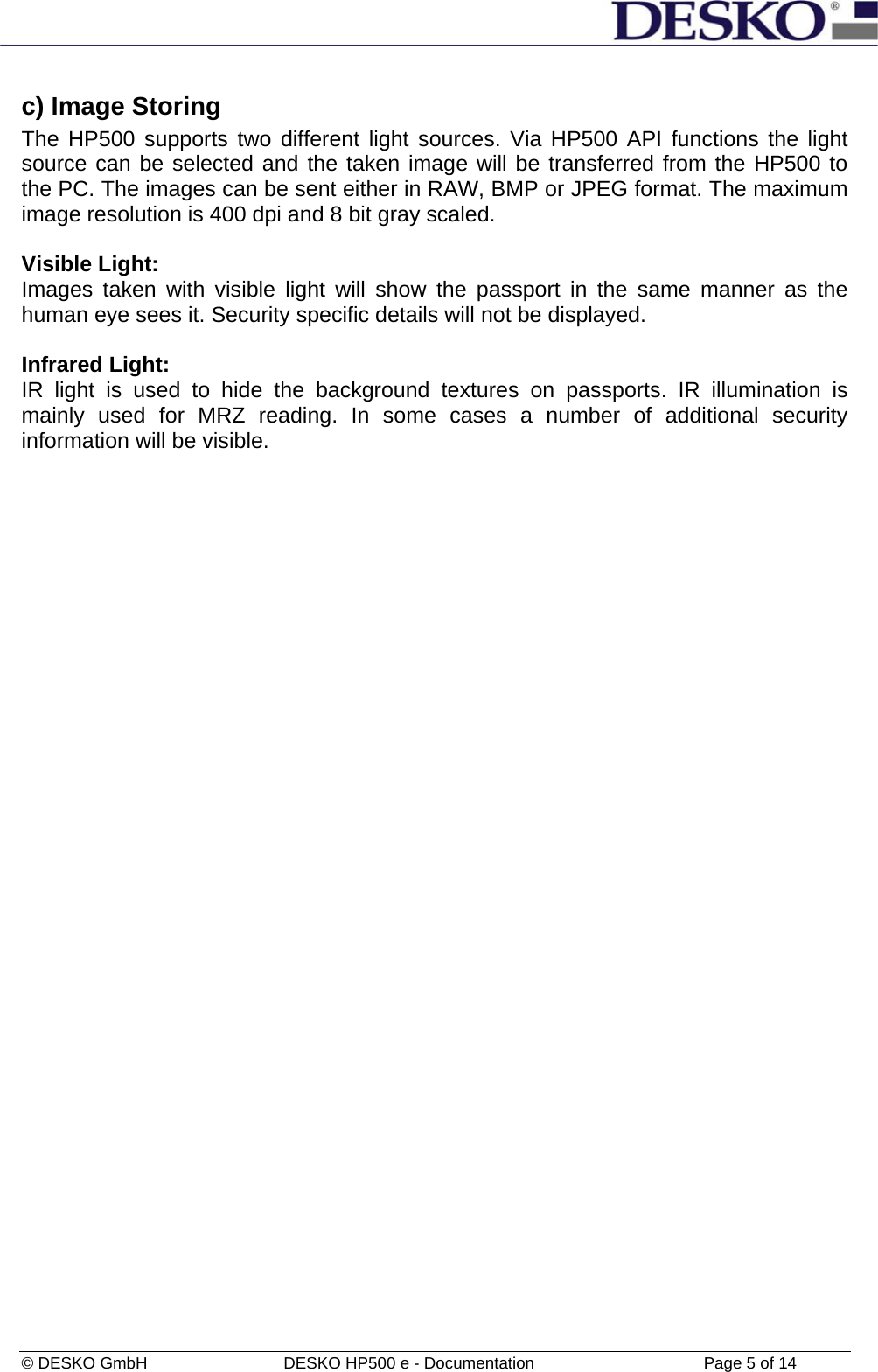  © DESKO GmbH   DESKO HP500 e - Documentation                  Page 5 of 14  c) Image Storing  The HP500 supports two different light sources. Via HP500 API functions the light source can be selected and the taken image will be transferred from the HP500 to the PC. The images can be sent either in RAW, BMP or JPEG format. The maximum image resolution is 400 dpi and 8 bit gray scaled.  Visible Light: Images taken with visible light will show the passport in the same manner as the human eye sees it. Security specific details will not be displayed.  Infrared Light: IR light is used to hide the background textures on passports. IR illumination is mainly used for MRZ reading. In some cases a number of additional security information will be visible.  