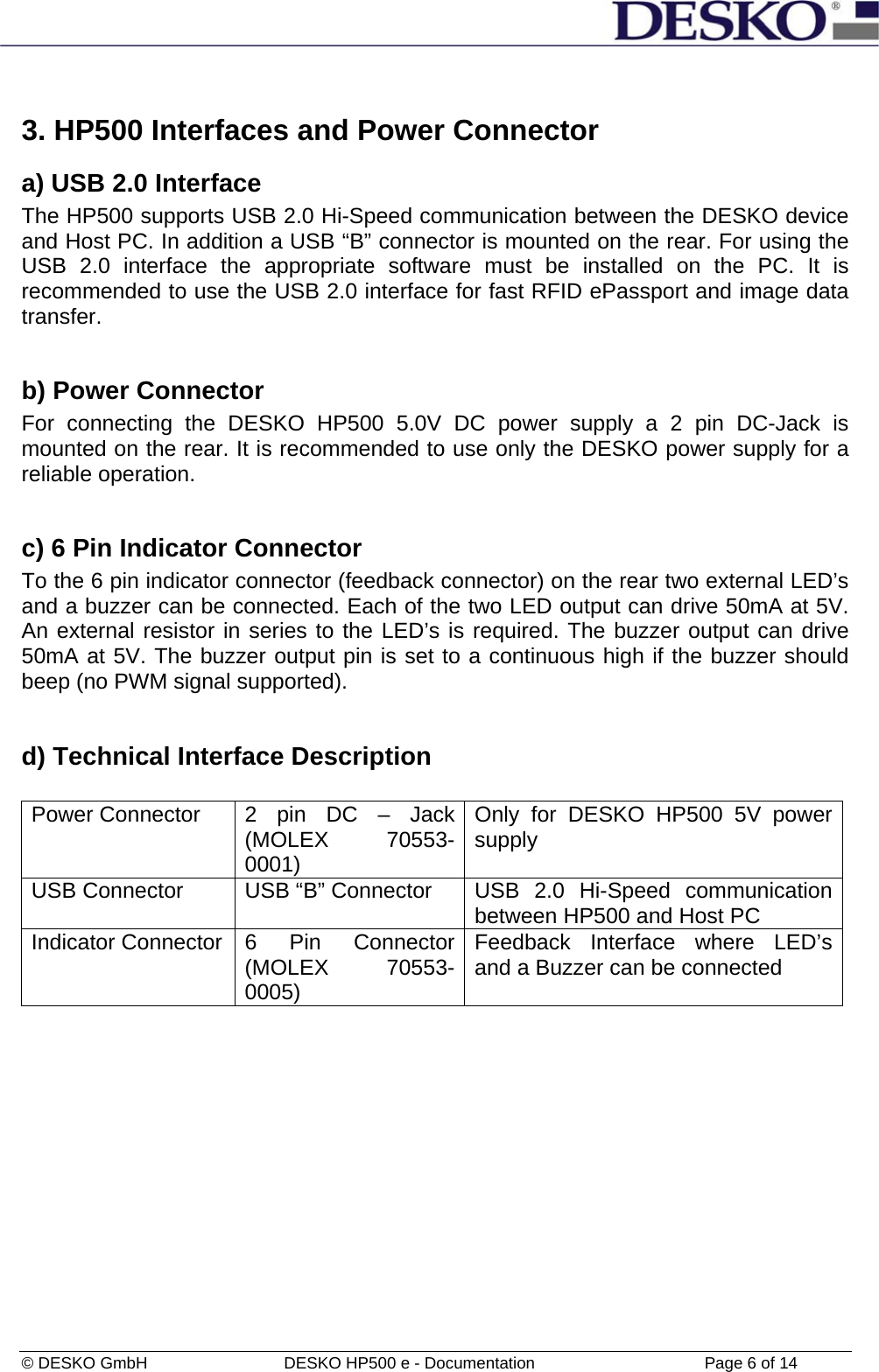  © DESKO GmbH   DESKO HP500 e - Documentation                  Page 6 of 14  3. HP500 Interfaces and Power Connector  a) USB 2.0 Interface The HP500 supports USB 2.0 Hi-Speed communication between the DESKO device and Host PC. In addition a USB “B” connector is mounted on the rear. For using the USB 2.0 interface the appropriate software must be installed on the PC. It is recommended to use the USB 2.0 interface for fast RFID ePassport and image data transfer.  b) Power Connector For connecting the DESKO HP500 5.0V DC power supply a 2 pin DC-Jack is mounted on the rear. It is recommended to use only the DESKO power supply for a reliable operation.  c) 6 Pin Indicator Connector To the 6 pin indicator connector (feedback connector) on the rear two external LED’s and a buzzer can be connected. Each of the two LED output can drive 50mA at 5V. An external resistor in series to the LED’s is required. The buzzer output can drive 50mA at 5V. The buzzer output pin is set to a continuous high if the buzzer should beep (no PWM signal supported).  d) Technical Interface Description  Power Connector  2 pin DC – Jack (MOLEX 70553-0001) Only for DESKO HP500 5V power supply  USB Connector  USB “B” Connector  USB 2.0 Hi-Speed communication between HP500 and Host PC  Indicator Connector  6  Pin  Connector (MOLEX 70553-0005) Feedback Interface where LED’s and a Buzzer can be connected  
