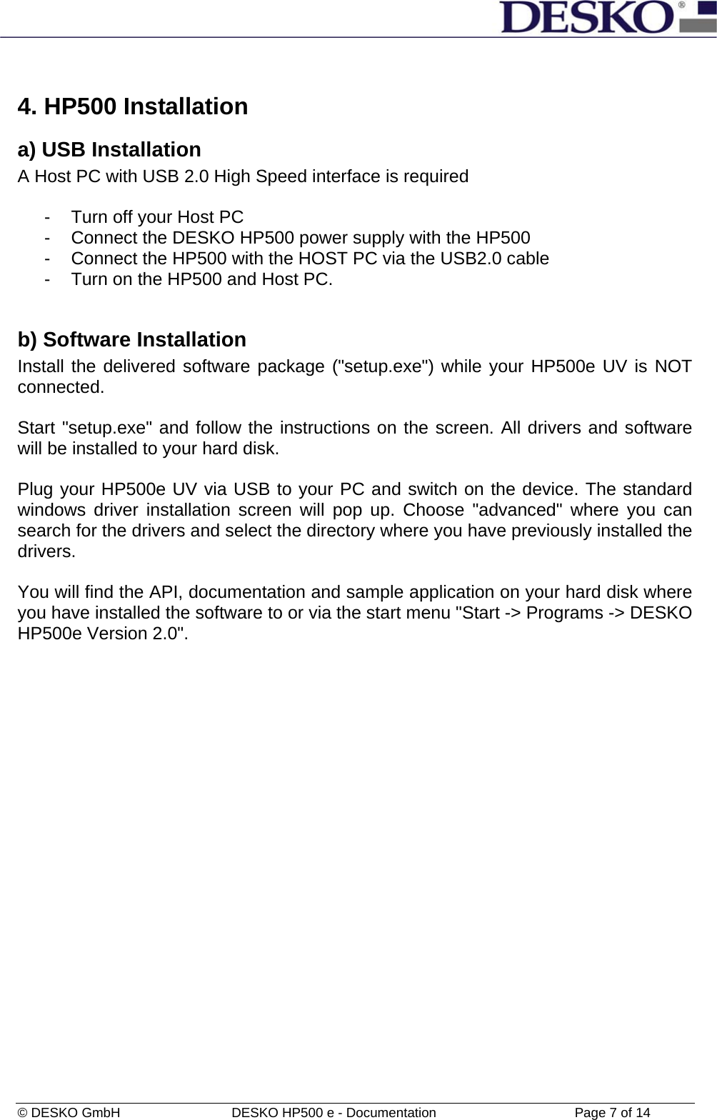 © DESKO GmbH   DESKO HP500 e - Documentation                  Page 7 of 14  4. HP500 Installation a) USB Installation A Host PC with USB 2.0 High Speed interface is required  -  Turn off your Host PC -  Connect the DESKO HP500 power supply with the HP500 -  Connect the HP500 with the HOST PC via the USB2.0 cable -  Turn on the HP500 and Host PC.  b) Software Installation Install the delivered software package (&quot;setup.exe&quot;) while your HP500e UV is NOT connected.   Start &quot;setup.exe&quot; and follow the instructions on the screen. All drivers and software will be installed to your hard disk.   Plug your HP500e UV via USB to your PC and switch on the device. The standard windows driver installation screen will pop up. Choose &quot;advanced&quot; where you can search for the drivers and select the directory where you have previously installed the drivers.     You will find the API, documentation and sample application on your hard disk where you have installed the software to or via the start menu &quot;Start -&gt; Programs -&gt; DESKO HP500e Version 2.0&quot;. 