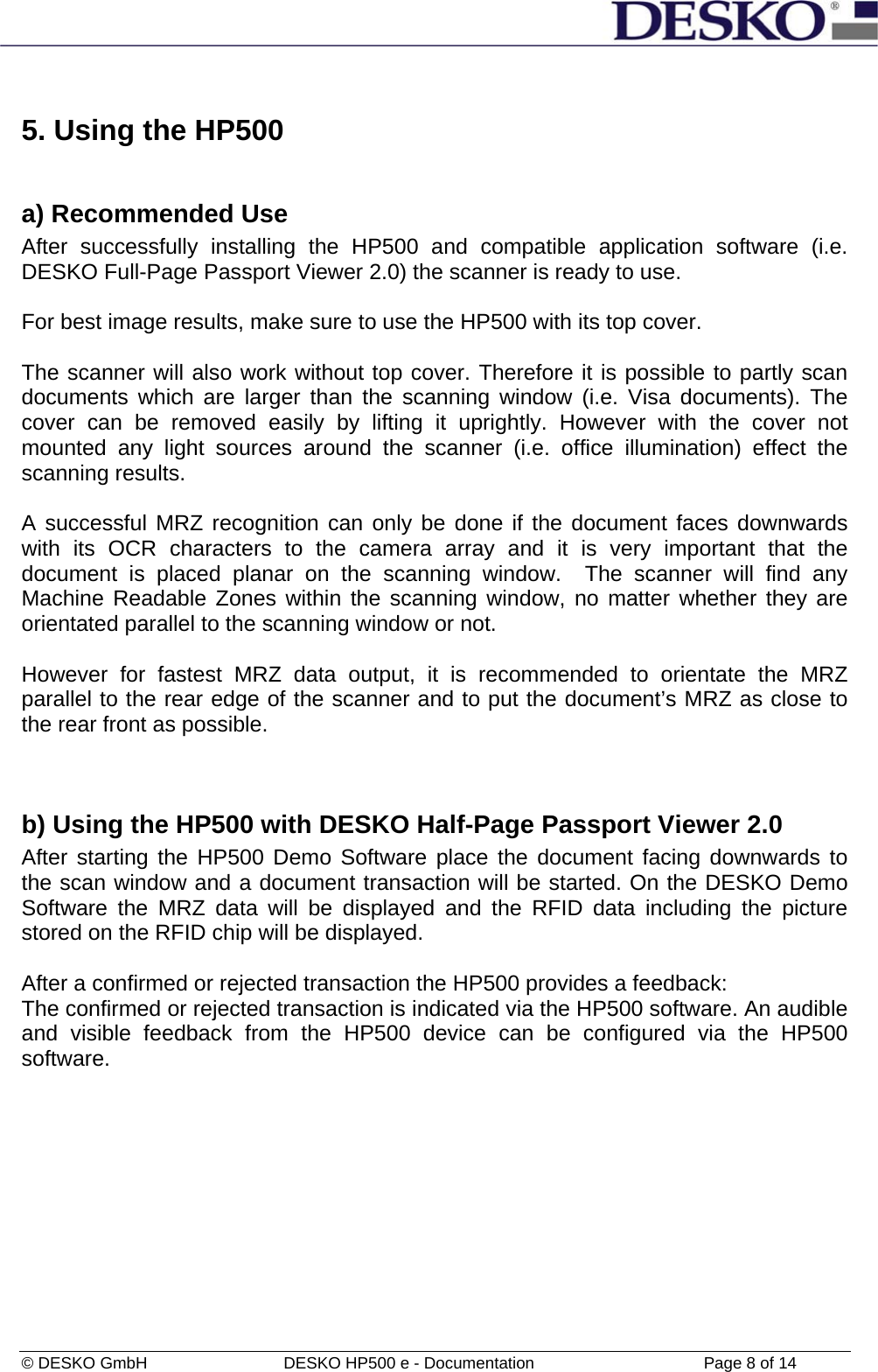 © DESKO GmbH   DESKO HP500 e - Documentation                  Page 8 of 14  5. Using the HP500  a) Recommended Use After successfully installing the HP500 and compatible application software (i.e. DESKO Full-Page Passport Viewer 2.0) the scanner is ready to use.  For best image results, make sure to use the HP500 with its top cover.   The scanner will also work without top cover. Therefore it is possible to partly scan documents which are larger than the scanning window (i.e. Visa documents). The cover can be removed easily by lifting it uprightly. However with the cover not mounted any light sources around the scanner (i.e. office illumination) effect the scanning results.  A successful MRZ recognition can only be done if the document faces downwards with its OCR characters to the camera array and it is very important that the document is placed planar on the scanning window.  The scanner will find any Machine Readable Zones within the scanning window, no matter whether they are orientated parallel to the scanning window or not.   However for fastest MRZ data output, it is recommended to orientate the MRZ parallel to the rear edge of the scanner and to put the document’s MRZ as close to the rear front as possible.  b) Using the HP500 with DESKO Half-Page Passport Viewer 2.0 After starting the HP500 Demo Software place the document facing downwards to the scan window and a document transaction will be started. On the DESKO Demo Software the MRZ data will be displayed and the RFID data including the picture stored on the RFID chip will be displayed.  After a confirmed or rejected transaction the HP500 provides a feedback: The confirmed or rejected transaction is indicated via the HP500 software. An audible and visible feedback from the HP500 device can be configured via the HP500 software.  