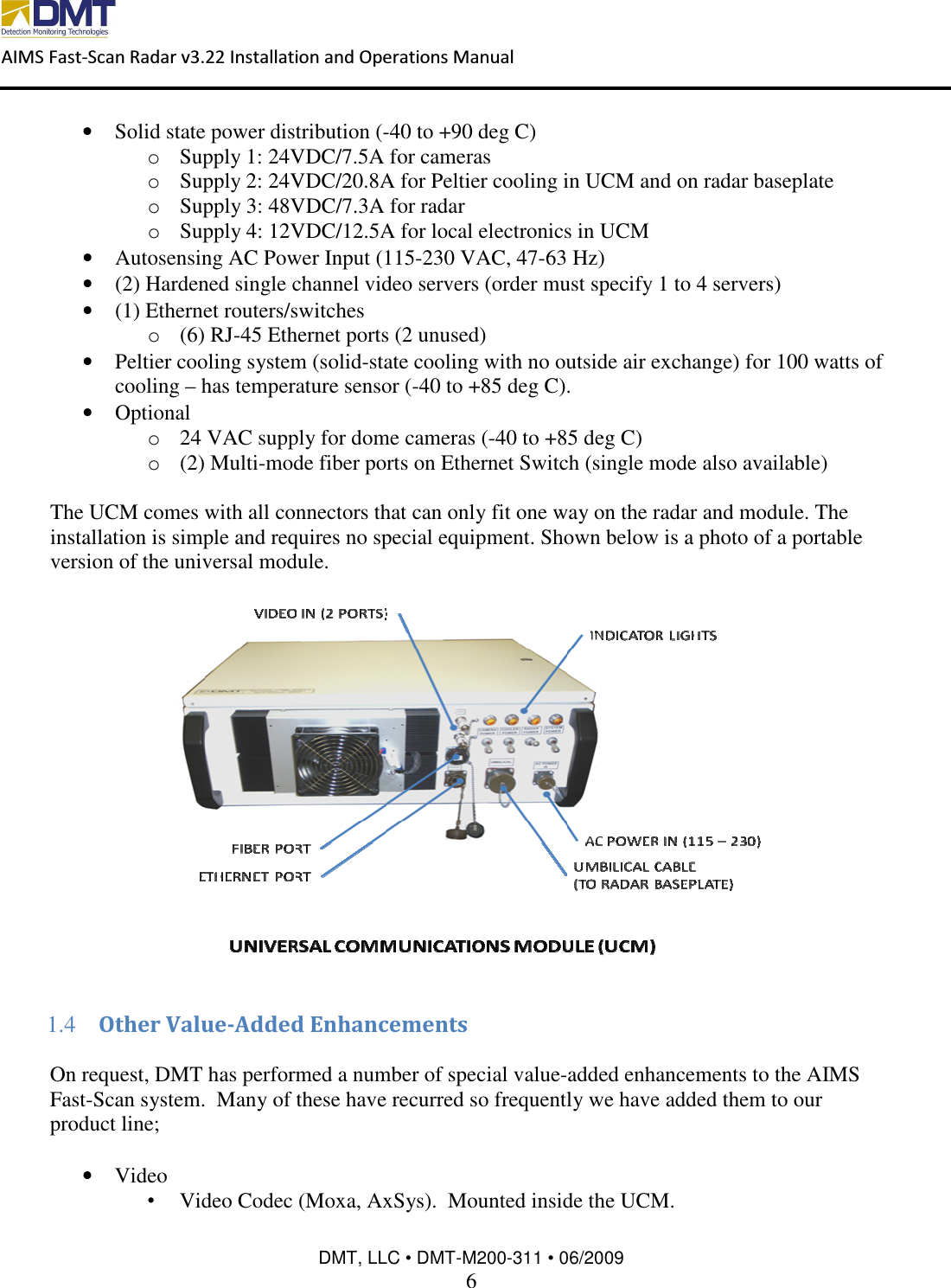  AIMS Fast-Scan Radar v3.22 Installation and Operations Manual    DMT, LLC • DMT-M200-311 • 06/2009 6  • Solid state power distribution (-40 to +90 deg C) o Supply 1: 24VDC/7.5A for cameras  o Supply 2: 24VDC/20.8A for Peltier cooling in UCM and on radar baseplate o Supply 3: 48VDC/7.3A for radar  o Supply 4: 12VDC/12.5A for local electronics in UCM • Autosensing AC Power Input (115-230 VAC, 47-63 Hz) • (2) Hardened single channel video servers (order must specify 1 to 4 servers) • (1) Ethernet routers/switches o (6) RJ-45 Ethernet ports (2 unused) • Peltier cooling system (solid-state cooling with no outside air exchange) for 100 watts of cooling – has temperature sensor (-40 to +85 deg C). • Optional o 24 VAC supply for dome cameras (-40 to +85 deg C) o (2) Multi-mode fiber ports on Ethernet Switch (single mode also available)  The UCM comes with all connectors that can only fit one way on the radar and module. The installation is simple and requires no special equipment. Shown below is a photo of a portable version of the universal module.    1.4 Other Value-Added Enhancements  On request, DMT has performed a number of special value-added enhancements to the AIMS Fast-Scan system.  Many of these have recurred so frequently we have added them to our product line;  • Video •  Video Codec (Moxa, AxSys).  Mounted inside the UCM. 