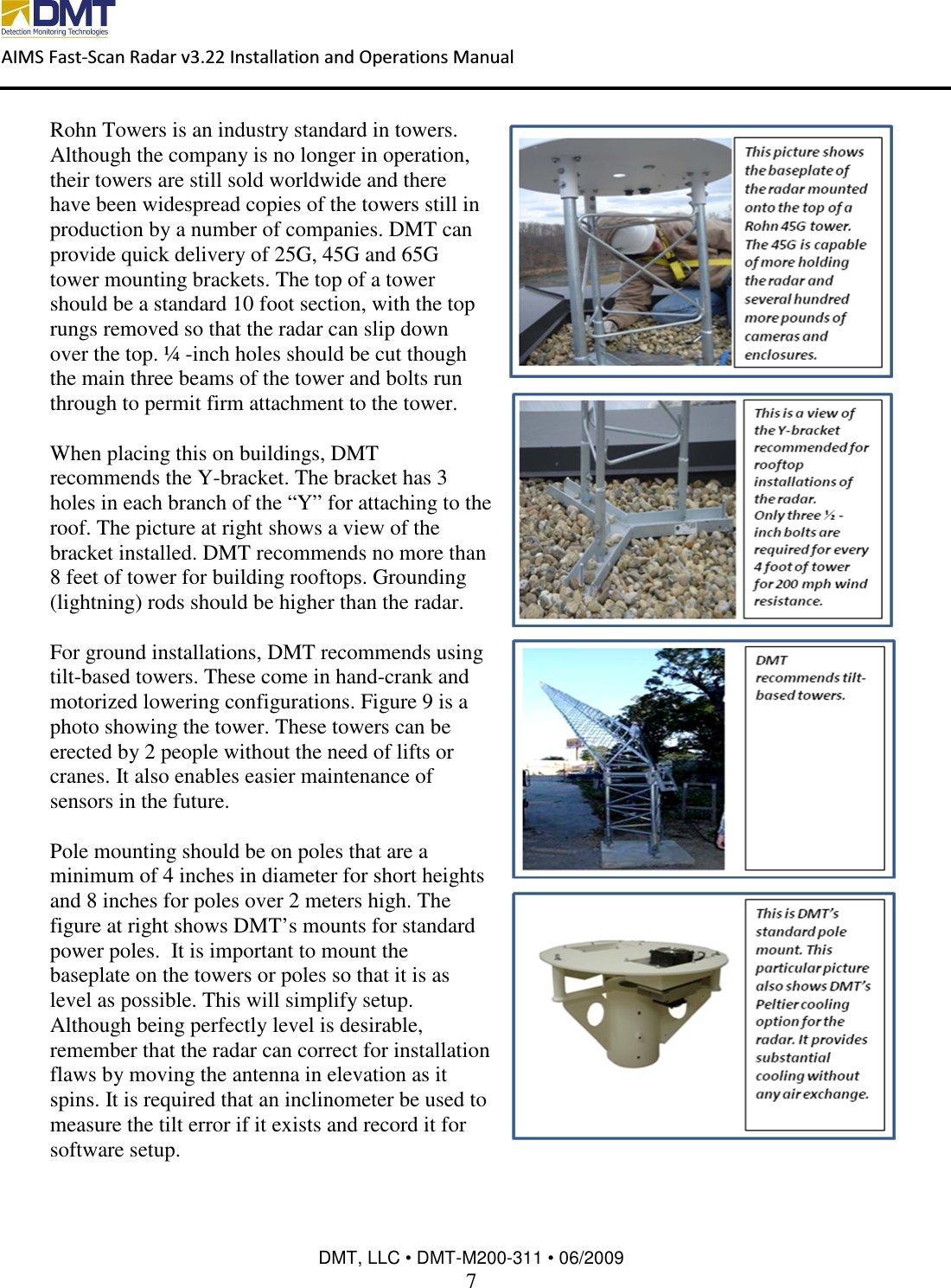  AIMS Fast-Scan Radar v3.22 Installation and Operations Manual    DMT, LLC • DMT-M200-311 • 06/2009 7  Rohn Towers is an industry standard in towers.  Although the company is no longer in operation, their towers are still sold worldwide and there have been widespread copies of the towers still in production by a number of companies. DMT can provide quick delivery of 25G, 45G and 65G tower mounting brackets. The top of a tower should be a standard 10 foot section, with the top rungs removed so that the radar can slip down over the top. ¼ -inch holes should be cut though the main three beams of the tower and bolts run through to permit firm attachment to the tower.   When placing this on buildings, DMT recommends the Y-bracket. The bracket has 3 holes in each branch of the “Y” for attaching to the roof. The picture at right shows a view of the bracket installed. DMT recommends no more than 8 feet of tower for building rooftops. Grounding (lightning) rods should be higher than the radar.  For ground installations, DMT recommends using tilt-based towers. These come in hand-crank and motorized lowering configurations. Figure 9 is a photo showing the tower. These towers can be erected by 2 people without the need of lifts or cranes. It also enables easier maintenance of sensors in the future.    Pole mounting should be on poles that are a minimum of 4 inches in diameter for short heights and 8 inches for poles over 2 meters high. The figure at right shows DMT’s mounts for standard power poles.  It is important to mount the baseplate on the towers or poles so that it is as level as possible. This will simplify setup. Although being perfectly level is desirable, remember that the radar can correct for installation flaws by moving the antenna in elevation as it spins. It is required that an inclinometer be used to measure the tilt error if it exists and record it for software setup.  