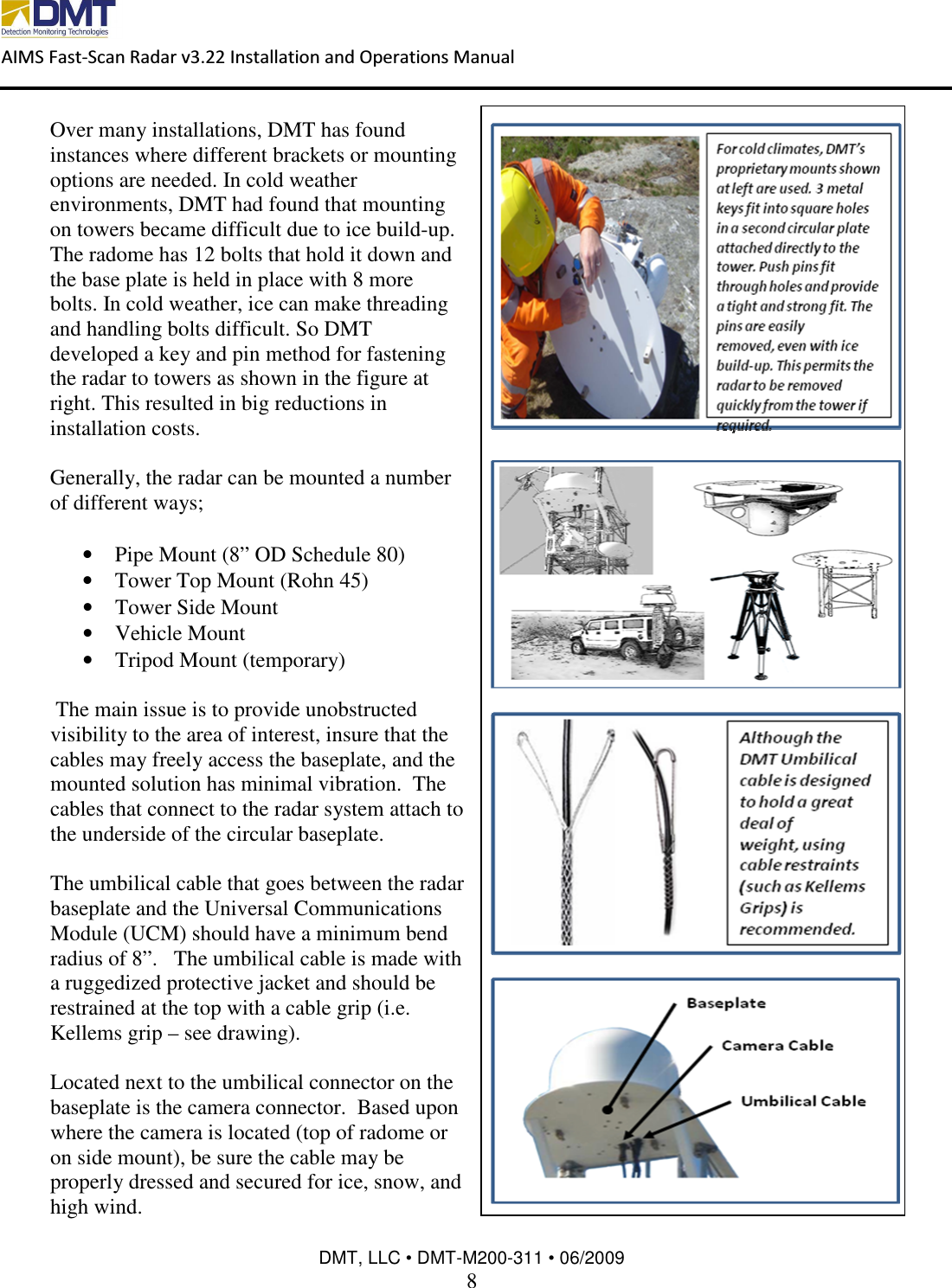  AIMS Fast-Scan Radar v3.22 Installation and Operations Manual    DMT, LLC • DMT-M200-311 • 06/2009 8  Over many installations, DMT has found instances where different brackets or mounting options are needed. In cold weather environments, DMT had found that mounting on towers became difficult due to ice build-up. The radome has 12 bolts that hold it down and the base plate is held in place with 8 more bolts. In cold weather, ice can make threading and handling bolts difficult. So DMT developed a key and pin method for fastening the radar to towers as shown in the figure at right. This resulted in big reductions in installation costs.  Generally, the radar can be mounted a number of different ways;  • Pipe Mount (8” OD Schedule 80) • Tower Top Mount (Rohn 45) • Tower Side Mount • Vehicle Mount • Tripod Mount (temporary)   The main issue is to provide unobstructed visibility to the area of interest, insure that the cables may freely access the baseplate, and the mounted solution has minimal vibration.  The cables that connect to the radar system attach to the underside of the circular baseplate.  The umbilical cable that goes between the radar baseplate and the Universal Communications Module (UCM) should have a minimum bend radius of 8”.   The umbilical cable is made with a ruggedized protective jacket and should be restrained at the top with a cable grip (i.e. Kellems grip – see drawing).    Located next to the umbilical connector on the baseplate is the camera connector.  Based upon where the camera is located (top of radome or on side mount), be sure the cable may be properly dressed and secured for ice, snow, and high wind.  