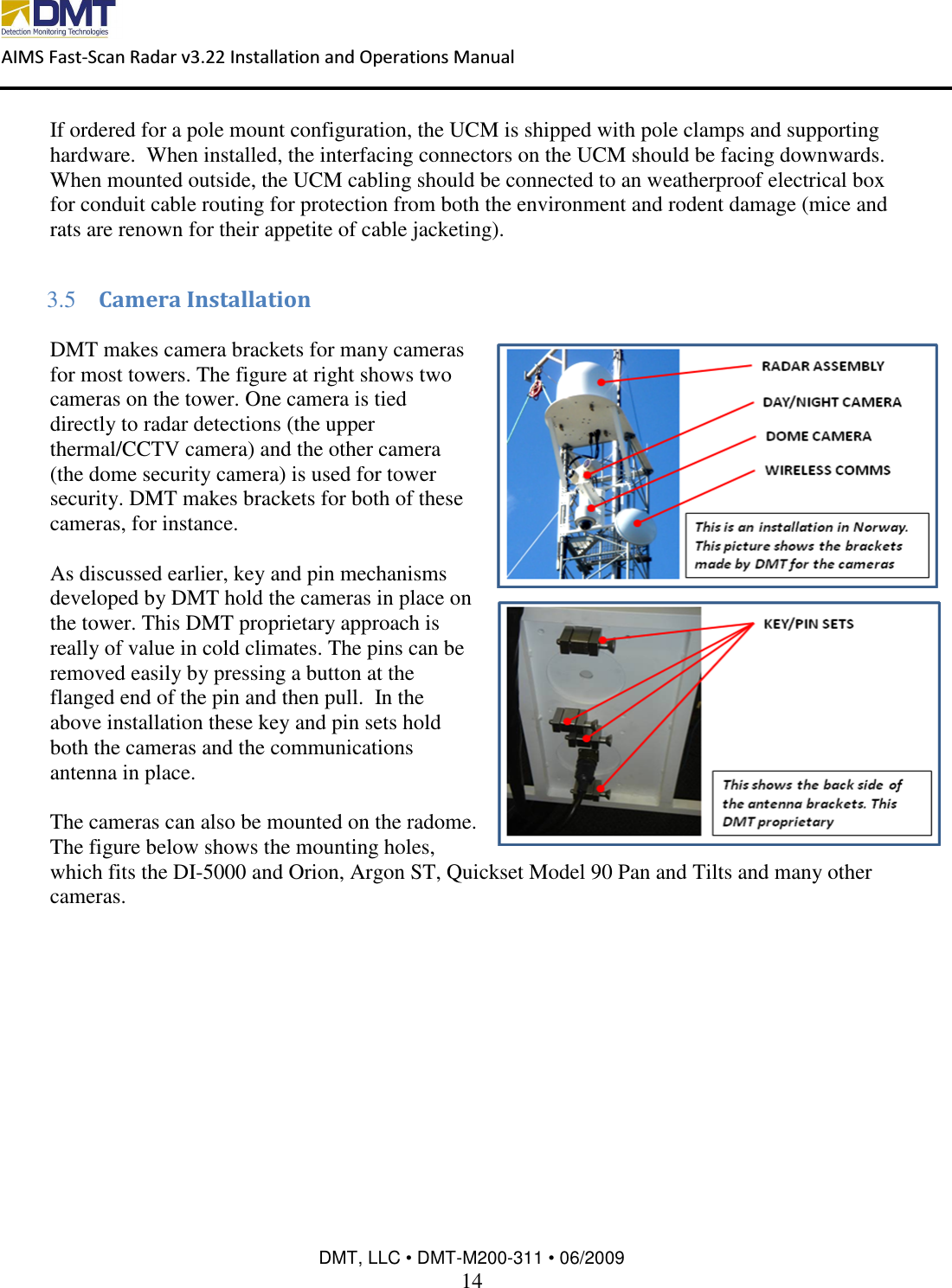  AIMS Fast-Scan Radar v3.22 Installation and Operations Manual    DMT, LLC • DMT-M200-311 • 06/2009 14  If ordered for a pole mount configuration, the UCM is shipped with pole clamps and supporting hardware.  When installed, the interfacing connectors on the UCM should be facing downwards.  When mounted outside, the UCM cabling should be connected to an weatherproof electrical box for conduit cable routing for protection from both the environment and rodent damage (mice and rats are renown for their appetite of cable jacketing).  3.5 Camera Installation  DMT makes camera brackets for many cameras for most towers. The figure at right shows two cameras on the tower. One camera is tied directly to radar detections (the upper thermal/CCTV camera) and the other camera (the dome security camera) is used for tower security. DMT makes brackets for both of these cameras, for instance.   As discussed earlier, key and pin mechanisms developed by DMT hold the cameras in place on the tower. This DMT proprietary approach is really of value in cold climates. The pins can be removed easily by pressing a button at the flanged end of the pin and then pull.  In the above installation these key and pin sets hold both the cameras and the communications antenna in place.   The cameras can also be mounted on the radome. The figure below shows the mounting holes, which fits the DI-5000 and Orion, Argon ST, Quickset Model 90 Pan and Tilts and many other cameras.  