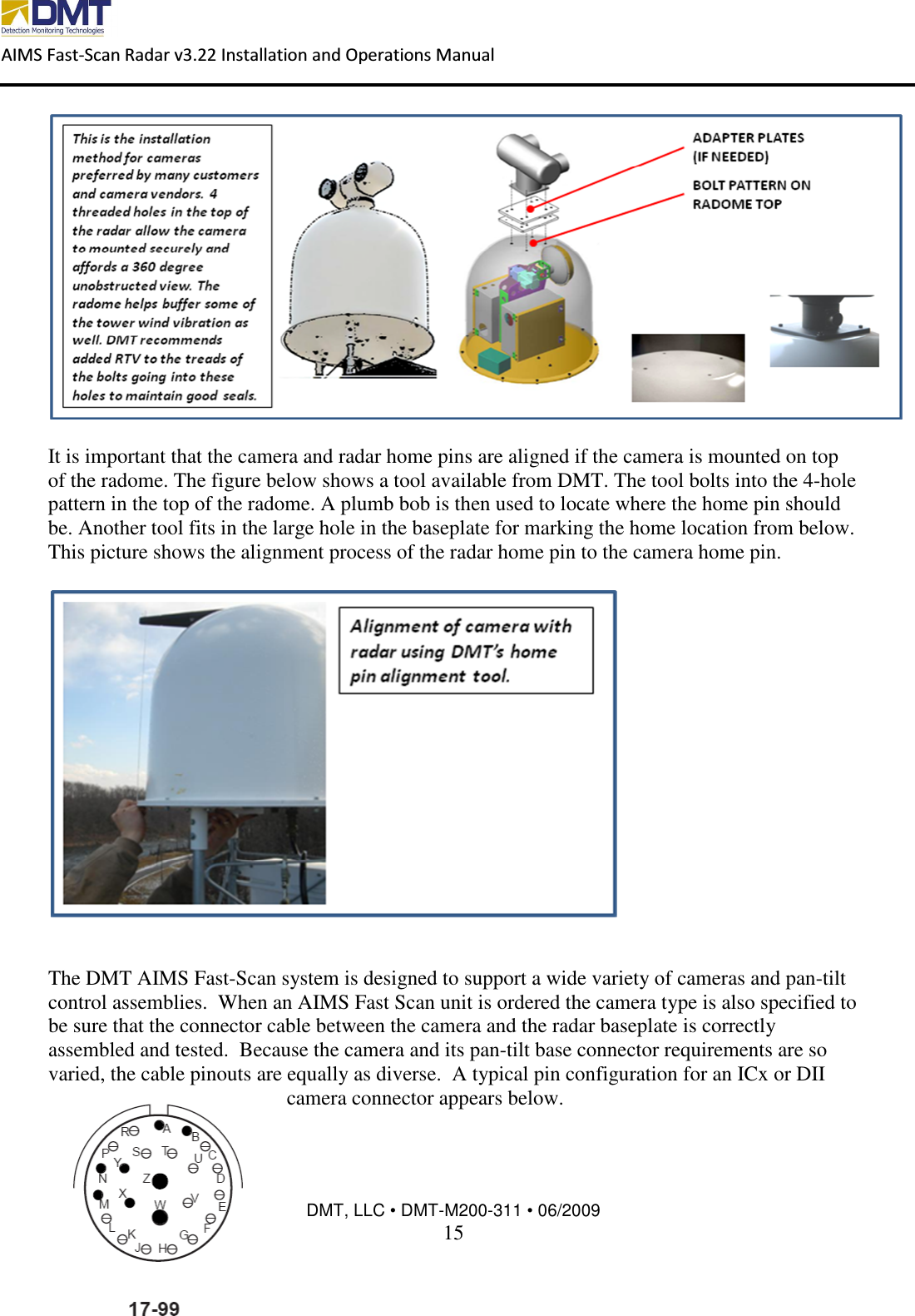  AIMS Fast-Scan Radar v3.22 Installation and Operations Manual    DMT, LLC • DMT-M200-311 • 06/2009 15    It is important that the camera and radar home pins are aligned if the camera is mounted on top of the radome. The figure below shows a tool available from DMT. The tool bolts into the 4-hole pattern in the top of the radome. A plumb bob is then used to locate where the home pin should be. Another tool fits in the large hole in the baseplate for marking the home location from below.  This picture shows the alignment process of the radar home pin to the camera home pin.     The DMT AIMS Fast-Scan system is designed to support a wide variety of cameras and pan-tilt control assemblies.  When an AIMS Fast Scan unit is ordered the camera type is also specified to be sure that the connector cable between the camera and the radar baseplate is correctly assembled and tested.  Because the camera and its pan-tilt base connector requirements are so varied, the cable pinouts are equally as diverse.  A typical pin configuration for an ICx or DII camera connector appears below.   