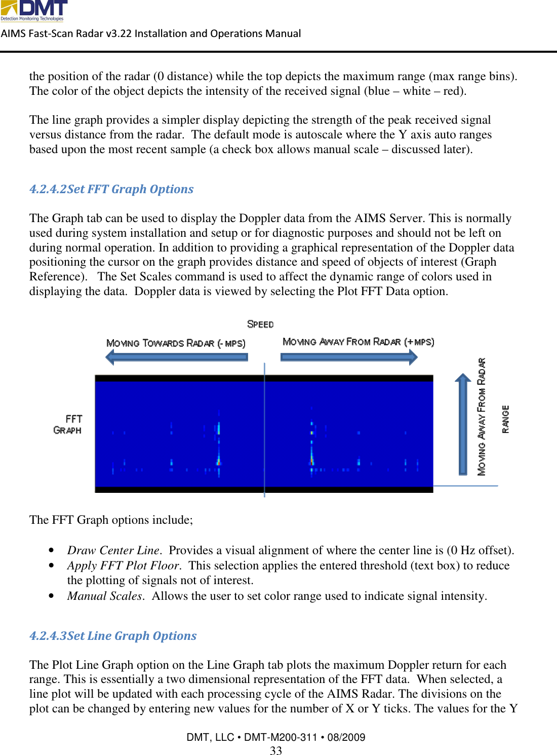  AIMS Fast-Scan Radar v3.22 Installation and Operations Manual    DMT, LLC • DMT-M200-311 • 08/2009 33  the position of the radar (0 distance) while the top depicts the maximum range (max range bins).  The color of the object depicts the intensity of the received signal (blue – white – red).  The line graph provides a simpler display depicting the strength of the peak received signal versus distance from the radar.  The default mode is autoscale where the Y axis auto ranges based upon the most recent sample (a check box allows manual scale – discussed later).  4.2.4.2 Set FFT Graph Options  The Graph tab can be used to display the Doppler data from the AIMS Server. This is normally used during system installation and setup or for diagnostic purposes and should not be left on during normal operation. In addition to providing a graphical representation of the Doppler data positioning the cursor on the graph provides distance and speed of objects of interest (Graph Reference).   The Set Scales command is used to affect the dynamic range of colors used in displaying the data.  Doppler data is viewed by selecting the Plot FFT Data option.    The FFT Graph options include;  • Draw Center Line.  Provides a visual alignment of where the center line is (0 Hz offset). • Apply FFT Plot Floor.  This selection applies the entered threshold (text box) to reduce the plotting of signals not of interest. • Manual Scales.  Allows the user to set color range used to indicate signal intensity.  4.2.4.3 Set Line Graph Options  The Plot Line Graph option on the Line Graph tab plots the maximum Doppler return for each range. This is essentially a two dimensional representation of the FFT data.  When selected, a line plot will be updated with each processing cycle of the AIMS Radar. The divisions on the plot can be changed by entering new values for the number of X or Y ticks. The values for the Y 