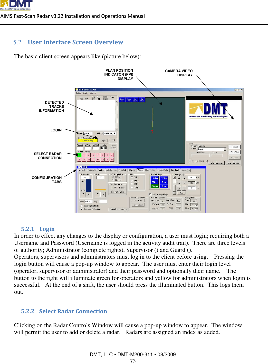  AIMS Fast-Scan Radar v3.22 Installation and Operations Manual    DMT, LLC • DMT-M200-311 • 08/2009 73  5.2 User Interface Screen Overview  The basic client screen appears like (picture below):    5.2.1 Login In order to effect any changes to the display or configuration, a user must login; requiring both a Username and Password (Username is logged in the activity audit trail).  There are three levels of authority; Administrator (complete rights), Supervisor () and Guard (). Operators, supervisors and administrators must log in to the client before using.    Pressing the login button will cause a pop-up window to appear.  The user must enter their login level (operator, supervisor or administrator) and their password and optionally their name.    The button to the right will illuminate green for operators and yellow for administrators when login is successful.   At the end of a shift, the user should press the illuminated button.  This logs them out.  5.2.2 Select Radar Connection  Clicking on the Radar Controls Window will cause a pop-up window to appear.  The window will permit the user to add or delete a radar.   Radars are assigned an index as added.   DETECTED TRACKS INFORMATION PLAN POSITION INDICATOR (PPI) DISPLAY CAMERA VIDEO DISPLAY CONFIGURATION TABS SELECT RADAR CONNECTION LOGIN 