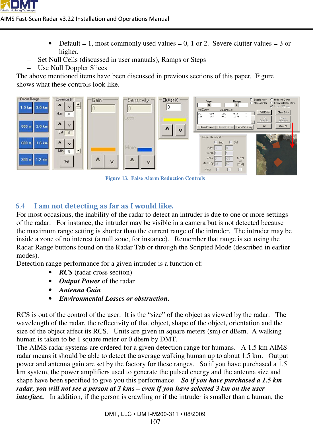  AIMS Fast-Scan Radar v3.22 Installation and Operations Manual    DMT, LLC • DMT-M200-311 • 08/2009 107  • Default = 1, most commonly used values = 0, 1 or 2.  Severe clutter values = 3 or higher. – Set Null Cells (discussed in user manuals), Ramps or Steps – Use Null Doppler Slices  The above mentioned items have been discussed in previous sections of this paper.  Figure  shows what these controls look like.   Figure 13.  False Alarm Reduction Controls  6.4  I am not detecting as far as I would like. For most occasions, the inability of the radar to detect an intruder is due to one or more settings of the radar.   For instance, the intruder may be visible in a camera but is not detected because the maximum range setting is shorter than the current range of the intruder.  The intruder may be inside a zone of no interest (a null zone, for instance).   Remember that range is set using the Radar Range buttons found on the Radar Tab or through the Scripted Mode (described in earlier modes). Detection range performance for a given intruder is a function of: • RCS (radar cross section) • Output Power of the radar • Antenna Gain • Environmental Losses or obstruction.  RCS is out of the control of the user.  It is the “size” of the object as viewed by the radar.   The wavelength of the radar, the reflectivity of that object, shape of the object, orientation and the size of the object affect its RCS.   Units are given in square meters (sm) or dBsm.  A walking human is taken to be 1 square meter or 0 dbsm by DMT. The AIMS radar systems are ordered for a given detection range for humans.   A 1.5 km AIMS radar means it should be able to detect the average walking human up to about 1.5 km.   Output power and antenna gain are set by the factory for these ranges.   So if you have purchased a 1.5 km system, the power amplifiers used to generate the pulsed energy and the antenna size and shape have been specified to give you this performance.   So if you have purchased a 1.5 km radar, you will not see a person at 3 kms – even if you have selected 3 km on the user interface.   In addition, if the person is crawling or if the intruder is smaller than a human, the 