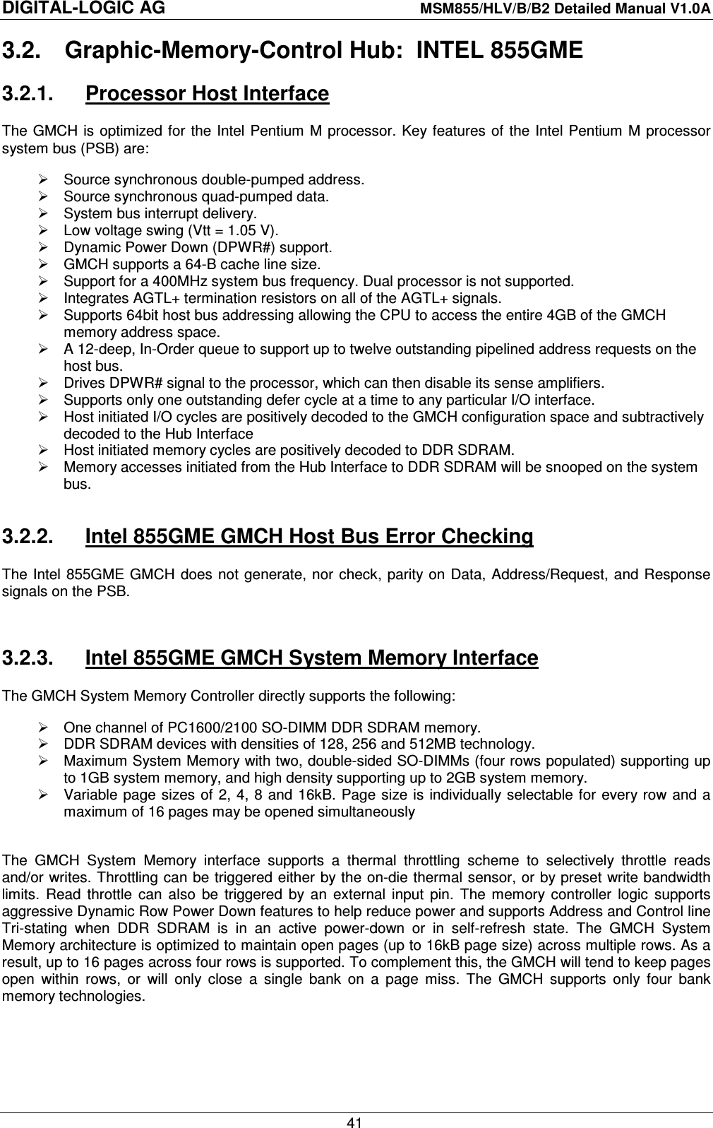 DIGITAL-LOGIC AG    MSM855/HLV/B/B2 Detailed Manual V1.0A    41 3.2.  Graphic-Memory-Control Hub:  INTEL 855GME 3.2.1.  Processor Host Interface The GMCH is optimized  for  the Intel Pentium M processor. Key features  of  the Intel Pentium  M processor system bus (PSB) are:   Source synchronous double-pumped address.   Source synchronous quad-pumped data.   System bus interrupt delivery.   Low voltage swing (Vtt = 1.05 V).   Dynamic Power Down (DPWR#) support.   GMCH supports a 64-B cache line size.   Support for a 400MHz system bus frequency. Dual processor is not supported.   Integrates AGTL+ termination resistors on all of the AGTL+ signals.   Supports 64bit host bus addressing allowing the CPU to access the entire 4GB of the GMCH memory address space.   A 12-deep, In-Order queue to support up to twelve outstanding pipelined address requests on the host bus.   Drives DPWR# signal to the processor, which can then disable its sense amplifiers.   Supports only one outstanding defer cycle at a time to any particular I/O interface.   Host initiated I/O cycles are positively decoded to the GMCH configuration space and subtractively decoded to the Hub Interface   Host initiated memory cycles are positively decoded to DDR SDRAM.   Memory accesses initiated from the Hub Interface to DDR SDRAM will be snooped on the system bus.  3.2.2.  Intel 855GME GMCH Host Bus Error Checking The Intel 855GME GMCH  does  not  generate, nor check, parity on Data,  Address/Request, and Response signals on the PSB.  3.2.3.  Intel 855GME GMCH System Memory Interface The GMCH System Memory Controller directly supports the following:   One channel of PC1600/2100 SO-DIMM DDR SDRAM memory.   DDR SDRAM devices with densities of 128, 256 and 512MB technology.   Maximum System Memory with two, double-sided SO-DIMMs (four rows populated) supporting up to 1GB system memory, and high density supporting up to 2GB system memory.   Variable page sizes of  2, 4, 8 and 16kB. Page  size is individually selectable for every row  and  a maximum of 16 pages may be opened simultaneously  The  GMCH  System  Memory  interface  supports  a  thermal  throttling  scheme  to  selectively  throttle  reads and/or writes. Throttling can be triggered either by the on-die thermal sensor, or by preset write bandwidth limits.  Read  throttle  can  also  be  triggered  by  an  external  input  pin.  The  memory  controller  logic  supports aggressive Dynamic Row Power Down features to help reduce power and supports Address and Control line Tri-stating  when  DDR  SDRAM  is  in  an  active  power-down  or  in  self-refresh  state.  The  GMCH  System Memory architecture is optimized to maintain open pages (up to 16kB page size) across multiple rows. As a result, up to 16 pages across four rows is supported. To complement this, the GMCH will tend to keep pages open  within  rows,  or  will  only  close  a  single  bank  on  a  page  miss.  The  GMCH  supports  only  four  bank memory technologies.  