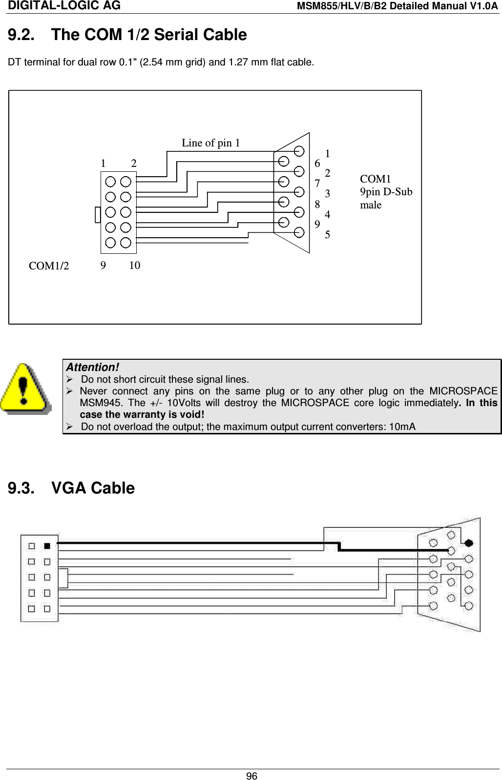 DIGITAL-LOGIC AG    MSM855/HLV/B/B2 Detailed Manual V1.0A    96 9.2.  The COM 1/2 Serial Cable DT terminal for dual row 0.1&quot; (2.54 mm grid) and 1.27 mm flat cable.   2 1 COM1 9pin D-Sub male   COM1/2 1 6  2 3 4 5 7 8 9 Line of pin 1 9        10   Attention!   Do not short circuit these signal lines.   Never  connect  any  pins  on  the  same  plug  or  to  any  other  plug  on  the  MICROSPACE MSM945.  The  +/-  10Volts  will  destroy  the  MICROSPACE  core  logic  immediately.  In  this case the warranty is void!   Do not overload the output; the maximum output current converters: 10mA   9.3.  VGA Cable    