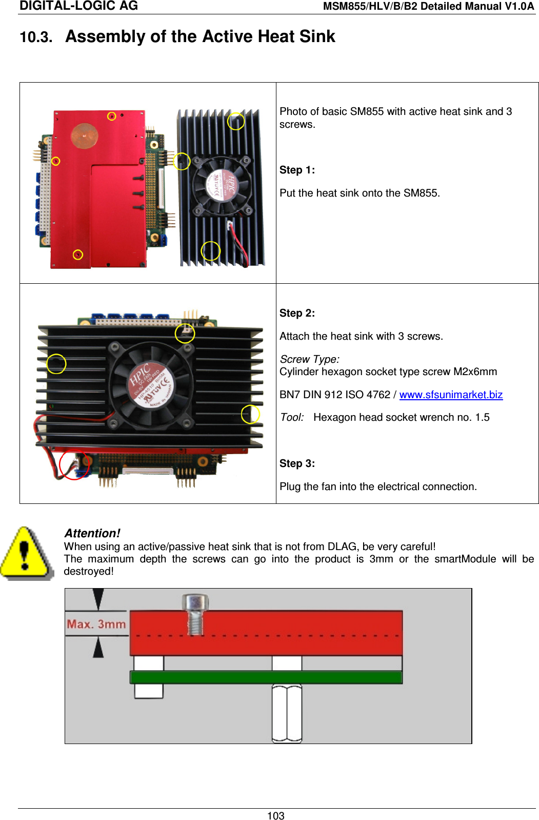 DIGITAL-LOGIC AG    MSM855/HLV/B/B2 Detailed Manual V1.0A    103 10.3.  Assembly of the Active Heat Sink     Photo of basic SM855 with active heat sink and 3 screws.  Step 1: Put the heat sink onto the SM855.    Step 2: Attach the heat sink with 3 screws. Screw Type: Cylinder hexagon socket type screw M2x6mm BN7 DIN 912 ISO 4762 / www.sfsunimarket.biz  Tool:  Hexagon head socket wrench no. 1.5  Step 3: Plug the fan into the electrical connection.  Attention! When using an active/passive heat sink that is not from DLAG, be very careful! The  maximum  depth  the  screws  can  go  into  the  product  is  3mm  or  the  smartModule  will  be destroyed!     