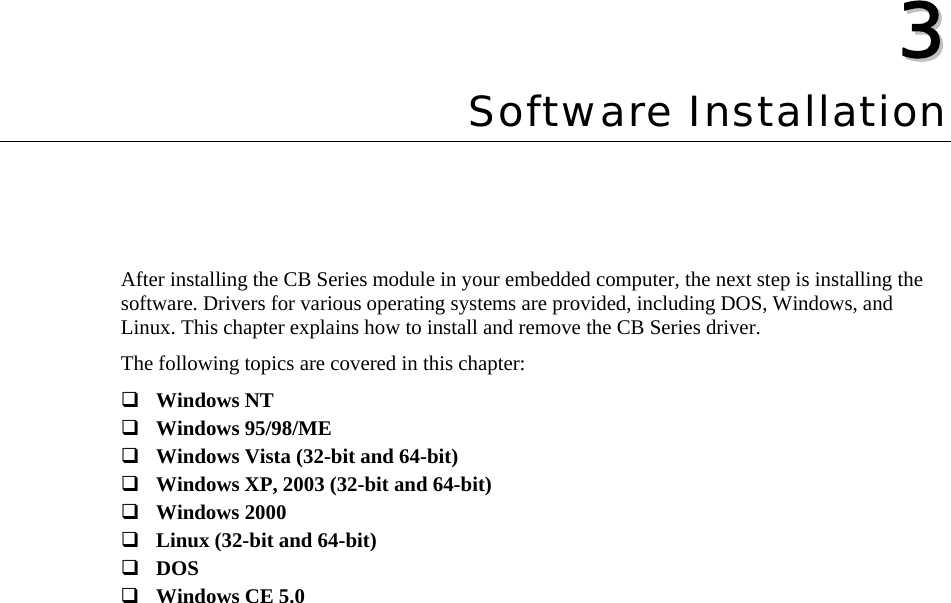  33  Chapter 3Software Installation After installing the CB Series module in your embedded computer, the next step is installing the software. Drivers for various operating systems are provided, including DOS, Windows, and Linux. This chapter explains how to install and remove the CB Series driver. The following topics are covered in this chapter:  Windows NT  Windows 95/98/ME  Windows Vista (32-bit and 64-bit)  Windows XP, 2003 (32-bit and 64-bit)  Windows 2000  Linux (32-bit and 64-bit)  DOS  Windows CE 5.0  