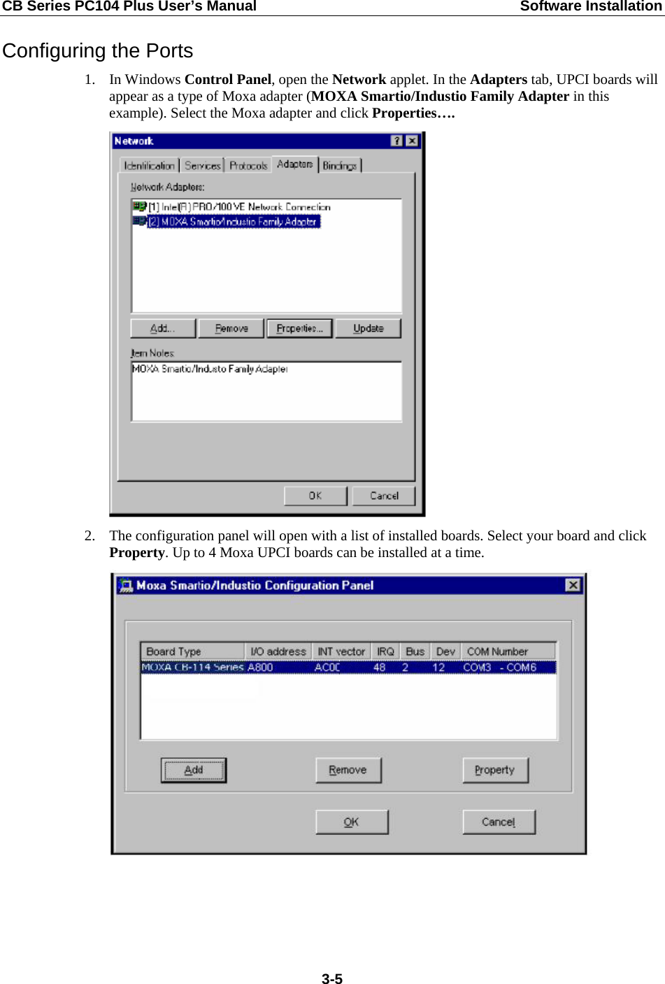 CB Series PC104 Plus User’s Manual  Software Installation Configuring the Ports 1. In Windows Control Panel, open the Network applet. In the Adapters tab, UPCI boards will appear as a type of Moxa adapter (MOXA Smartio/Industio Family Adapter in this example). Select the Moxa adapter and click Properties….  2. The configuration panel will open with a list of installed boards. Select your board and click Property. Up to 4 Moxa UPCI boards can be installed at a time.   3-5