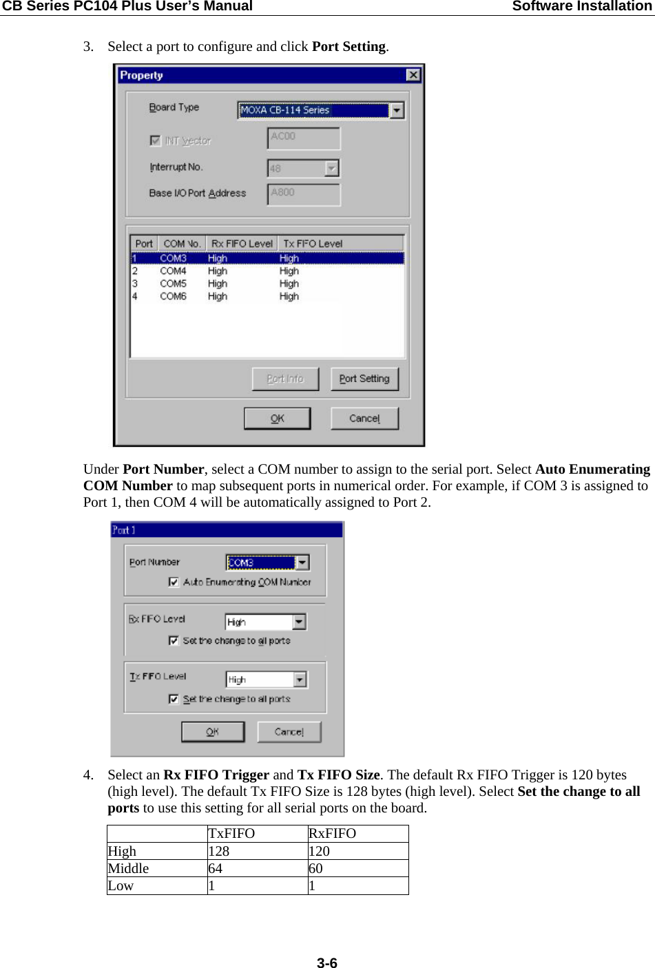 CB Series PC104 Plus User’s Manual  Software Installation 3. Select a port to configure and click Port Setting.  Under Port Number, select a COM number to assign to the serial port. Select Auto Enumerating COM Number to map subsequent ports in numerical order. For example, if COM 3 is assigned to Port 1, then COM 4 will be automatically assigned to Port 2.  4. Select an Rx FIFO Trigger and Tx FIFO Size. The default Rx FIFO Trigger is 120 bytes (high level). The default Tx FIFO Size is 128 bytes (high level). Select Set the change to all ports to use this setting for all serial ports on the board.  TxFIFO RxFIFO High 128  120 Middle 64  60 Low 1  1   3-6
