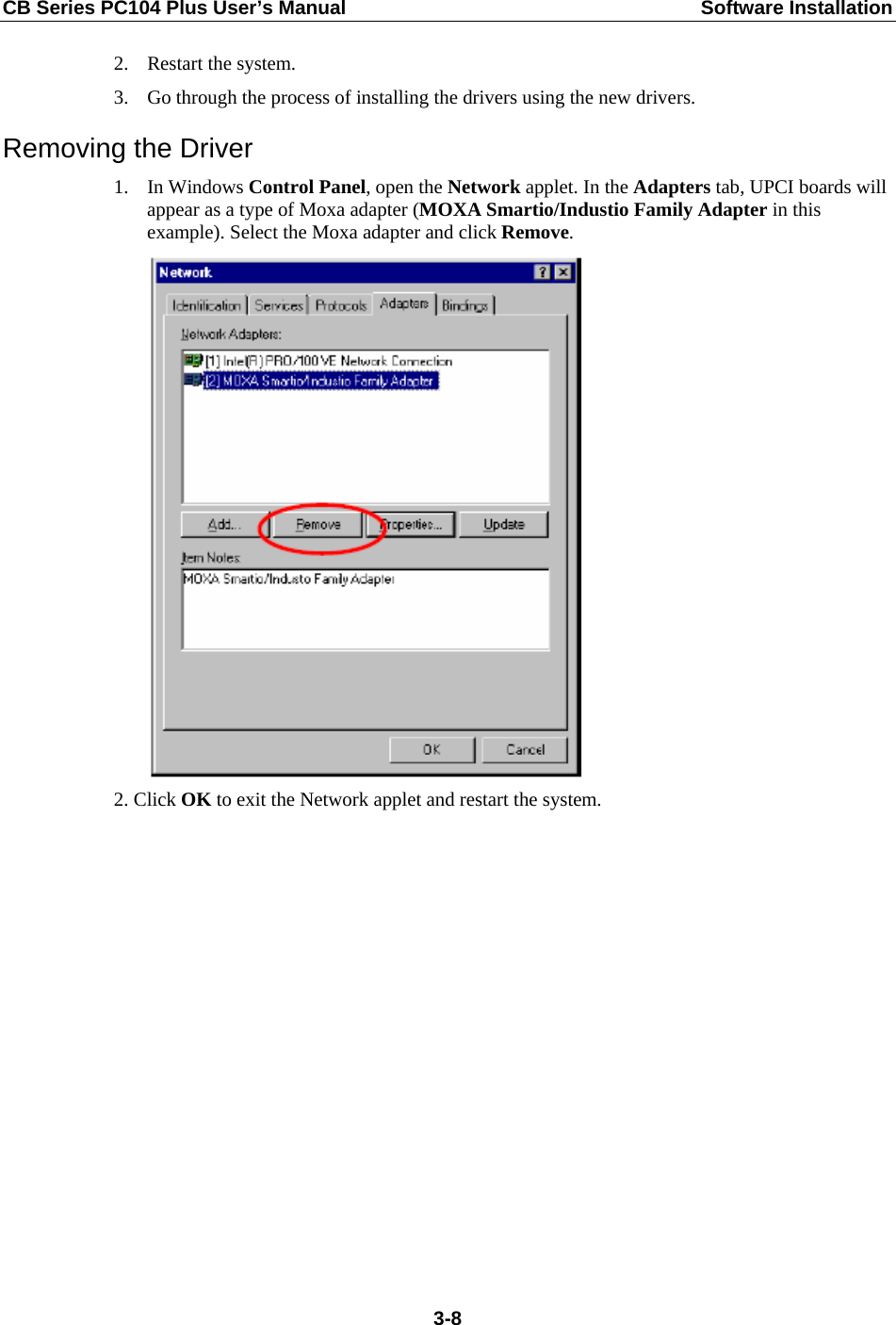 CB Series PC104 Plus User’s Manual  Software Installation 2. Restart the system. 3. Go through the process of installing the drivers using the new drivers. Removing the Driver 1. In Windows Control Panel, open the Network applet. In the Adapters tab, UPCI boards will appear as a type of Moxa adapter (MOXA Smartio/Industio Family Adapter in this example). Select the Moxa adapter and click Remove.  2. Click OK to exit the Network applet and restart the system.  3-8