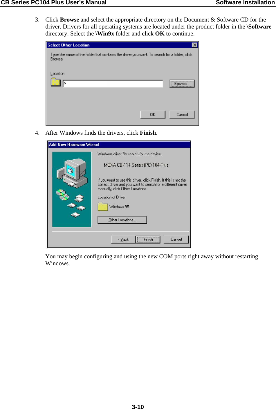 CB Series PC104 Plus User’s Manual  Software Installation 3. Click Browse and select the appropriate directory on the Document &amp; Software CD for the driver. Drivers for all operating systems are located under the product folder in the \Software directory. Select the \Win9x folder and click OK to continue.  4. After Windows finds the drivers, click Finish.  You may begin configuring and using the new COM ports right away without restarting Windows.  3-10