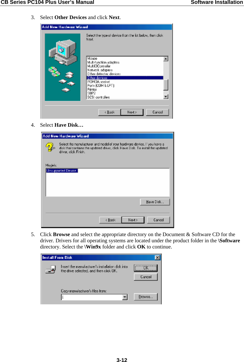 CB Series PC104 Plus User’s Manual  Software Installation 3. Select Other Devices and click Next.  4. Select Have Disk…  5. Click Browse and select the appropriate directory on the Document &amp; Software CD for the driver. Drivers for all operating systems are located under the product folder in the \Software directory. Select the \Win9x folder and click OK to continue.   3-12