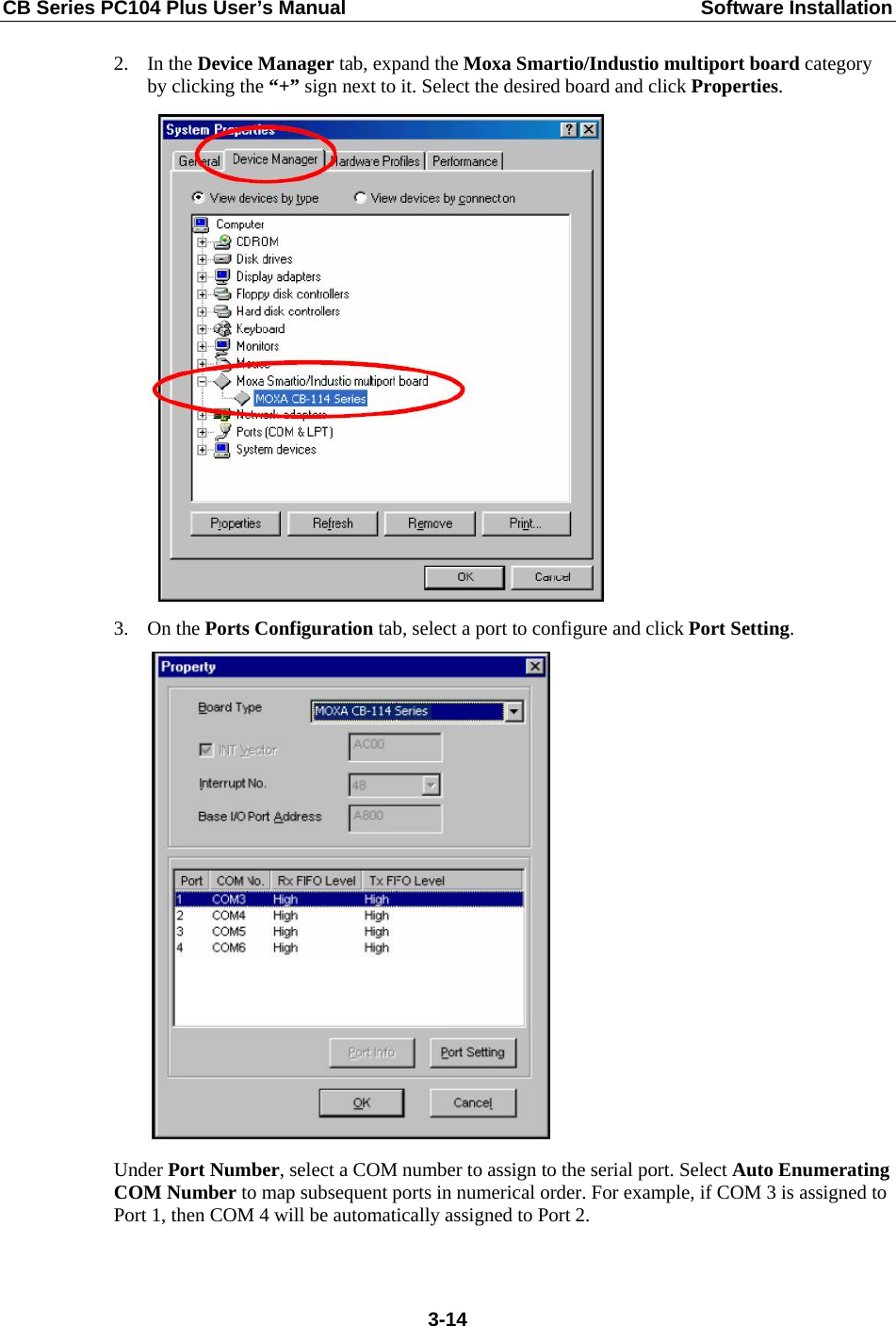 CB Series PC104 Plus User’s Manual  Software Installation 2. In the Device Manager tab, expand the Moxa Smartio/Industio multiport board category by clicking the “+” sign next to it. Select the desired board and click Properties.  3. On the Ports Configuration tab, select a port to configure and click Port Setting.  Under Port Number, select a COM number to assign to the serial port. Select Auto Enumerating COM Number to map subsequent ports in numerical order. For example, if COM 3 is assigned to Port 1, then COM 4 will be automatically assigned to Port 2.  3-14