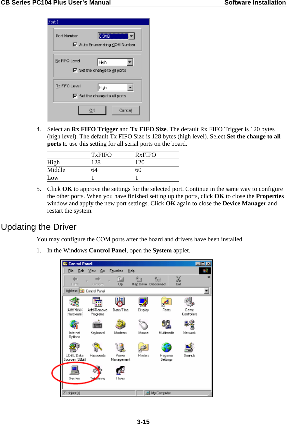 CB Series PC104 Plus User’s Manual  Software Installation  4. Select an Rx FIFO Trigger and Tx FIFO Size. The default Rx FIFO Trigger is 120 bytes (high level). The default Tx FIFO Size is 128 bytes (high level). Select Set the change to all ports to use this setting for all serial ports on the board.  TxFIFO RxFIFO High 128  120 Middle 64  60 Low 1  1 5. Click OK to approve the settings for the selected port. Continue in the same way to configure the other ports. When you have finished setting up the ports, click OK to close the Properties window and apply the new port settings. Click OK again to close the Device Manager and restart the system. Updating the Driver You may configure the COM ports after the board and drivers have been installed. 1. In the Windows Control Panel, open the System applet.   3-15