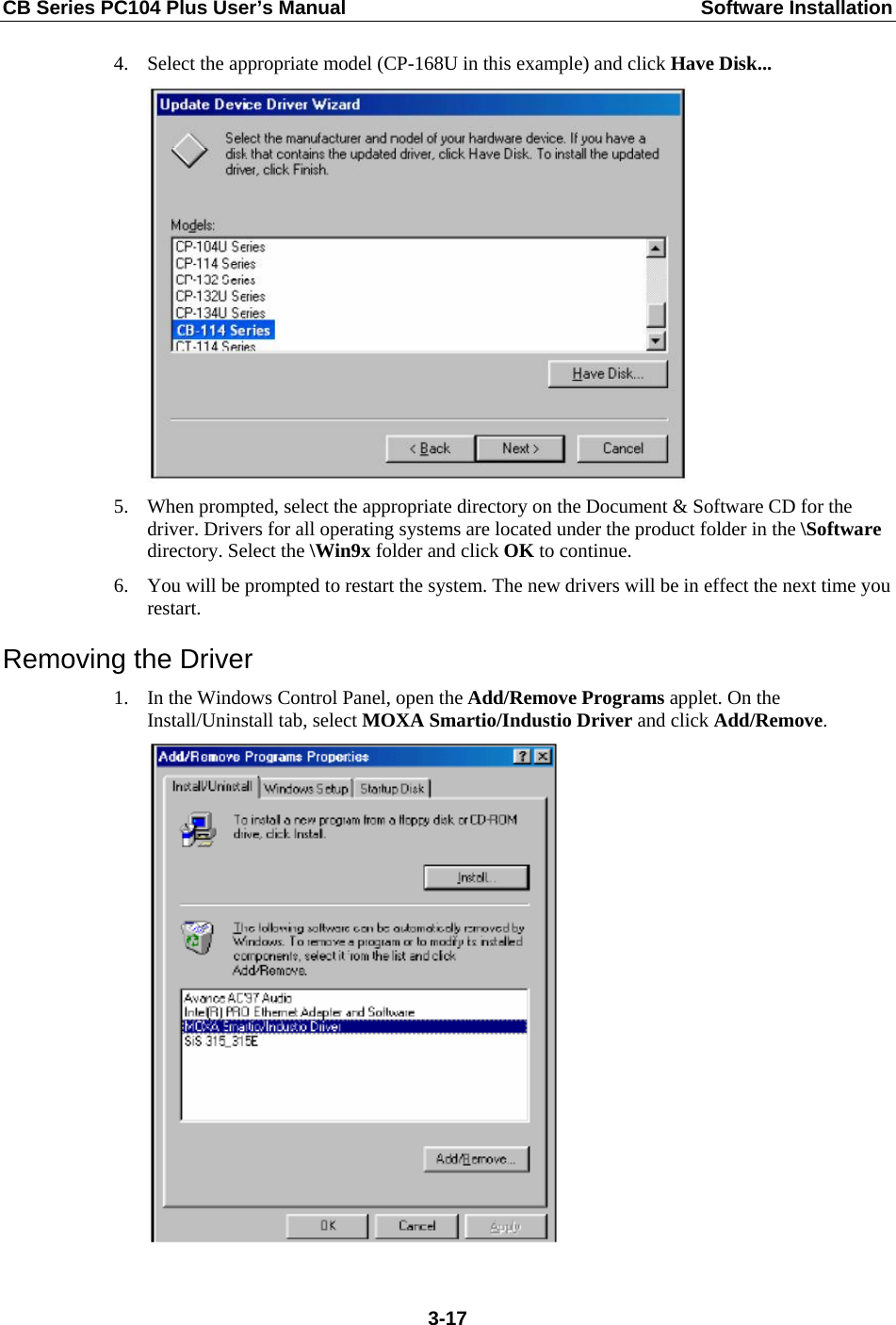CB Series PC104 Plus User’s Manual  Software Installation 4. Select the appropriate model (CP-168U in this example) and click Have Disk...  5. When prompted, select the appropriate directory on the Document &amp; Software CD for the driver. Drivers for all operating systems are located under the product folder in the \Software directory. Select the \Win9x folder and click OK to continue. 6. You will be prompted to restart the system. The new drivers will be in effect the next time you restart. Removing the Driver 1. In the Windows Control Panel, open the Add/Remove Programs applet. On the Install/Uninstall tab, select MOXA Smartio/Industio Driver and click Add/Remove.   3-17