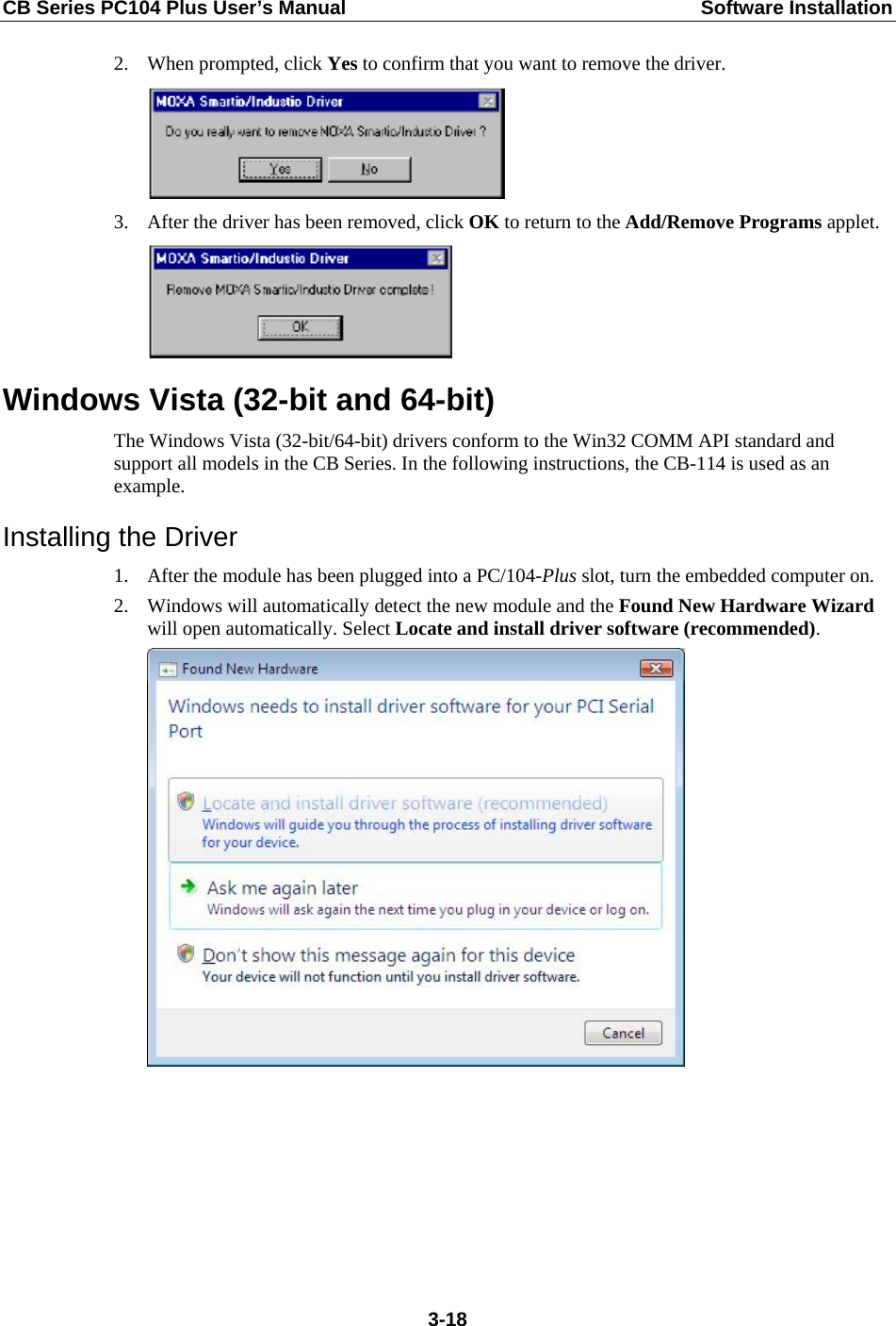 CB Series PC104 Plus User’s Manual  Software Installation 2. When prompted, click Yes to confirm that you want to remove the driver.  3. After the driver has been removed, click OK to return to the Add/Remove Programs applet.  Windows Vista (32-bit and 64-bit) The Windows Vista (32-bit/64-bit) drivers conform to the Win32 COMM API standard and support all models in the CB Series. In the following instructions, the CB-114 is used as an example. Installing the Driver 1. After the module has been plugged into a PC/104-Plus slot, turn the embedded computer on. 2. Windows will automatically detect the new module and the Found New Hardware Wizard will open automatically. Select Locate and install driver software (recommended).   3-18